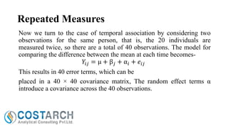 Repeated Measures
Now we turn to the case of temporal association by considering two
observations for the same person, that is, the 20 individuals are
measured twice, so there are a total of 40 observations. The model for
comparing the difference between the mean at each time becomes𝑌𝑖𝑗 = µ + β 𝑗 + α 𝑖 + 𝑒 𝑖𝑗
This results in 40 error terms, which can be
placed in a 40 × 40 covariance matrix, The random effect terms α
introduce a covariance across the 40 observations.

 