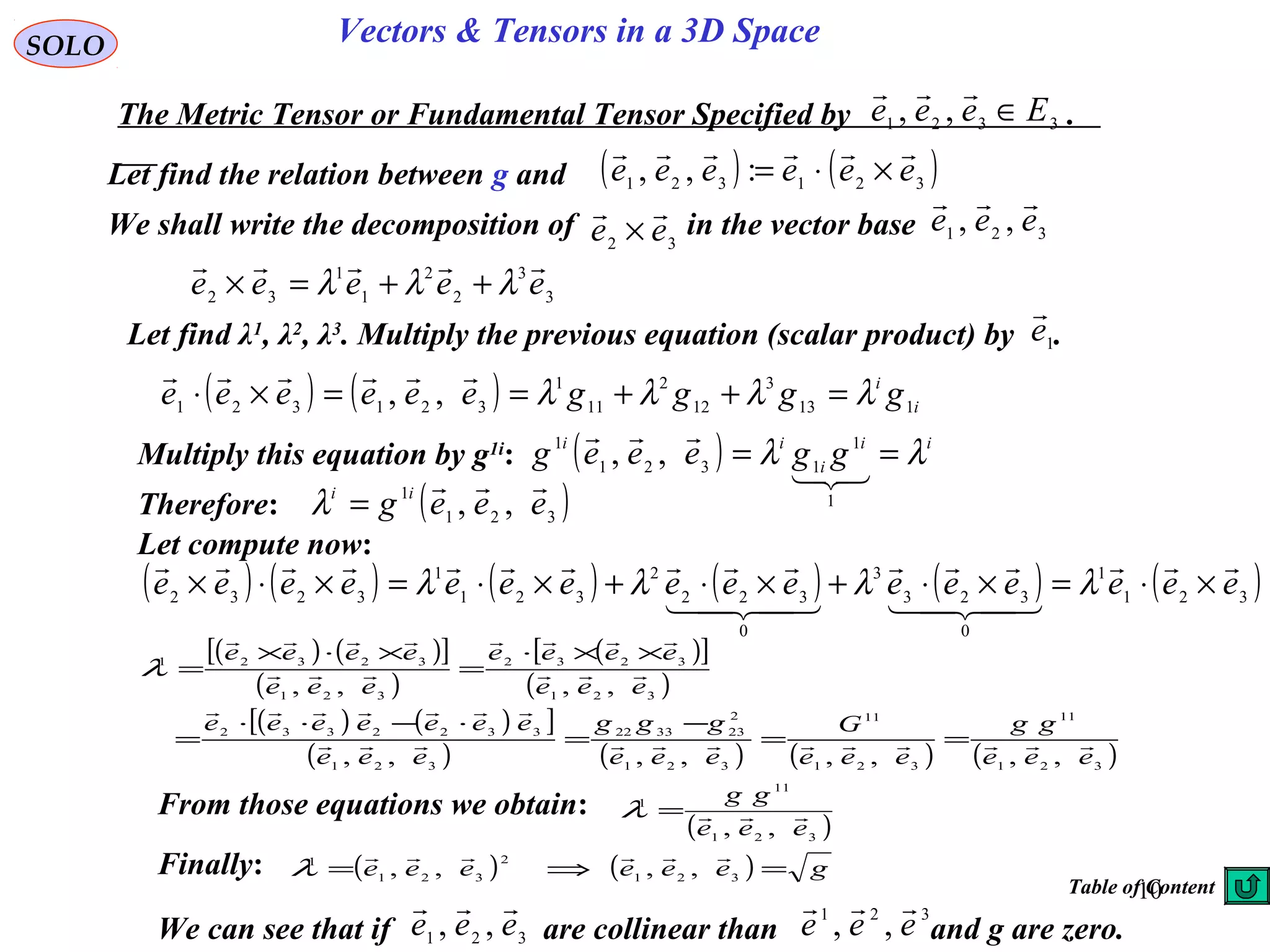 10
SOLO Vectors & Tensors in a 3D Space
Let find the relation between g and
The Metric Tensor or Fundamental Tensor Specified by .3321 ,, Eeee ∈

( ) ( )321321 :,, eeeeee

×⋅=
We shall write the decomposition of in the vector base32 ee

× 321 ,, eee

3
3
2
2
1
1
32 eeeee

λλλ ++=×
Let find λ1
, λ2
, λ3
. Multiply the previous equation (scalar product) by .1e

( ) ( ) i
i
ggggeeeeee 113
3
12
2
11
1
321321 ,, λλλλ =++==×⋅

Multiply this equation by g1i
: ( ) ii
i
ii
ggeeeg λλ ==


1
1
1321
1
,,
Therefore: ( )321
1
,, eeeg ii 
=λ
Let compute now:
( ) ( ) ( ) ( ) ( ) ( )321
1
0
323
3
0
322
2
321
1
3232
eeeeeeeeeeeeeeee





×⋅=×⋅+×⋅+×⋅=×⋅× λλλλ
( ) ( )[ ]
( )
( )[ ]
( )
( ) ( )[ ]
( ) ( ) ( ) ( )321
11
321
11
321
2
233322
321
3322332
321
3232
321
32321
,,,,,,,,
,,,,
eee
gg
eee
G
eee
ggg
eee
eeeeeee
eee
eeee
eee
eeee






==
−
=
⋅−⋅⋅
=
××⋅
=
×⋅×
=λ
From those equations we obtain:
( )321
11
1
,, eee
gg
=λ
Finally: ( ) ( ) geeeeee =⇒= 321
2
321
1
,,,,

λ
We can see that if are collinear than and g are zero.321 ,, eee
 321
,, eee

Table of Content
 