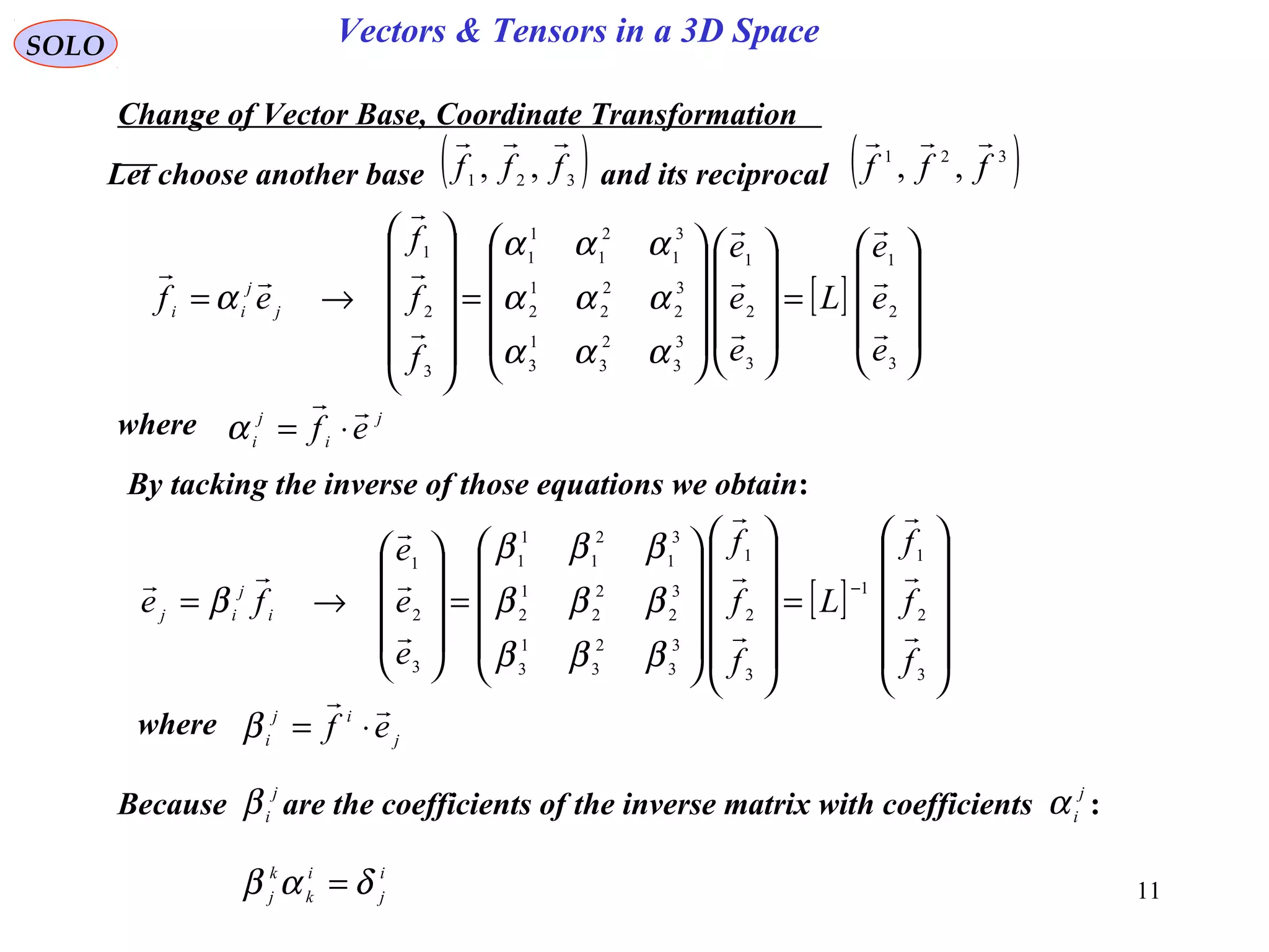 11
SOLO Vectors & Tensors in a 3D Space
Let choose another base and its reciprocal
Change of Vector Base, Coordinate Transformation
( )321 ,, fff

( )321
,, fff

[ ]










=




















=












→=
3
2
1
3
2
1
3
3
2
3
1
3
3
2
2
2
1
2
3
1
2
1
1
1
3
2
1
e
e
e
L
e
e
e
f
f
f
ef j
j
ii










ααα
ααα
ααα
α
where j
i
j
i ef

⋅=α
By tacking the inverse of those equations we obtain:
[ ]












=






















=










→=
−
3
2
1
1
3
2
1
3
3
2
3
1
3
3
2
2
2
1
2
3
1
2
1
1
1
3
2
1
f
f
f
L
f
f
f
e
e
e
fe i
j
ij










βββ
βββ
βββ
β
where j
ij
i ef

⋅=β
Because are the coefficients of the inverse matrix with coefficients :
j
i
β j
i
α
i
j
i
k
k
j
δαβ =
 