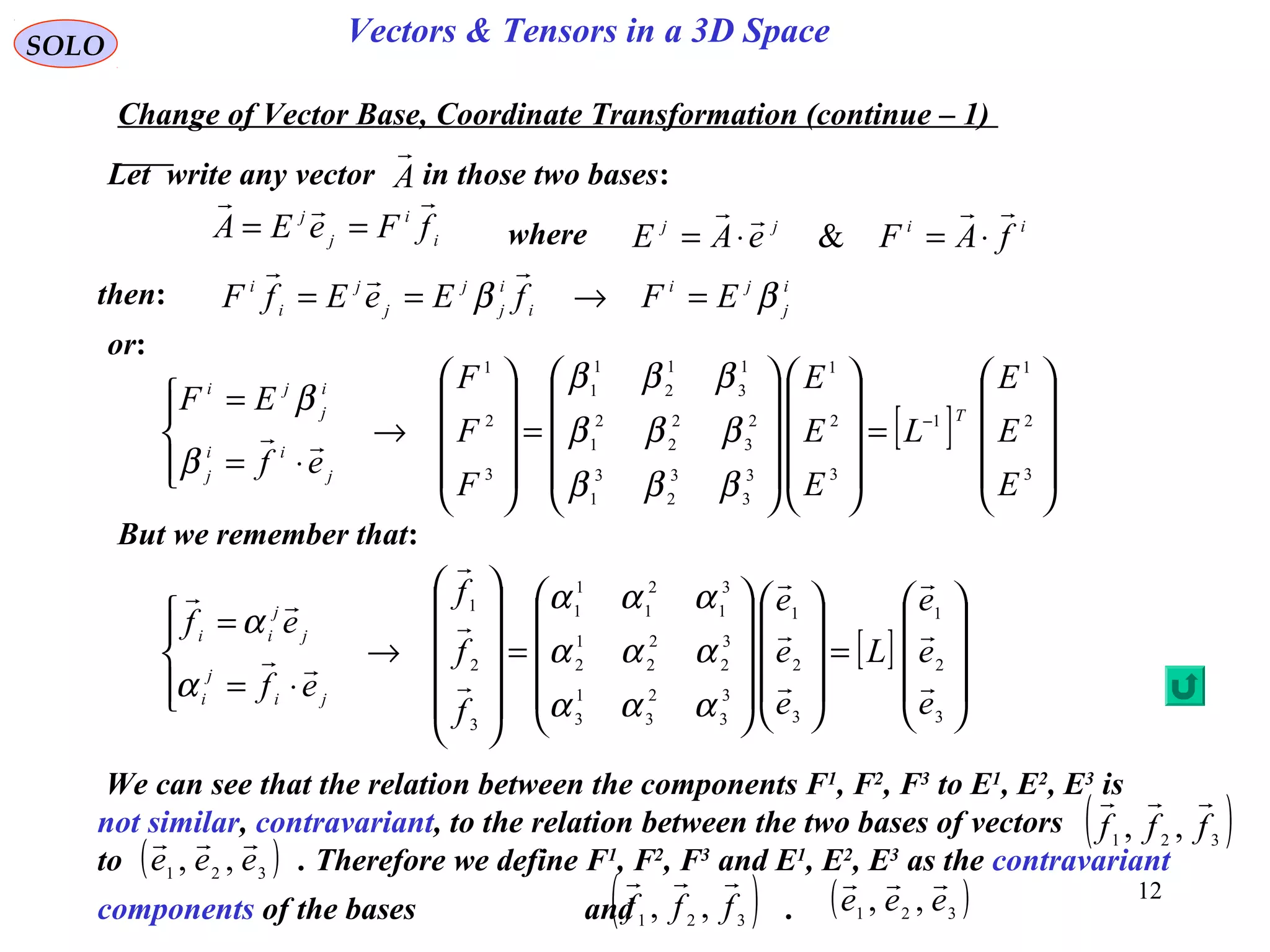 12
SOLO Vectors & Tensors in a 3D Space
Let write any vector in those two bases:
Change of Vector Base, Coordinate Transformation (continue – 1)
A

[ ]










=




















=












→




⋅=
=
3
2
1
3
2
1
3
3
2
3
1
3
3
2
2
2
1
2
3
1
2
1
1
1
3
2
1
e
e
e
L
e
e
e
f
f
f
ef
ef
ji
j
i
j
j
ii











ααα
ααα
ααα
α
α
then:
[ ]










=




















=










→




⋅=
= −
3
2
1
1
3
2
1
3
3
3
2
3
1
2
3
2
2
2
1
1
3
1
2
1
1
3
2
1
E
E
E
L
E
E
E
F
F
F
ef
EF T
j
ii
j
i
j
ji
βββ
βββ
βββ
β
β

i
i
j
j
fFeEA

== iijj
fAFeAE

⋅=⋅= &
i
j
ji
i
i
j
j
j
j
i
i
EFfEeEfF ββ =→==

or:
But we remember that:
We can see that the relation between the components F1
, F2
, F3
to E1
, E2
, E3
is
not similar, contravariant, to the relation between the two bases of vectors
to . Therefore we define F1
, F2
, F3
and E1
, E2
, E3
as the contravariant
components of the bases and .
( )321 ,, fff

( )321
,, eee

( )321 ,, fff

( )321 ,, eee

where
 