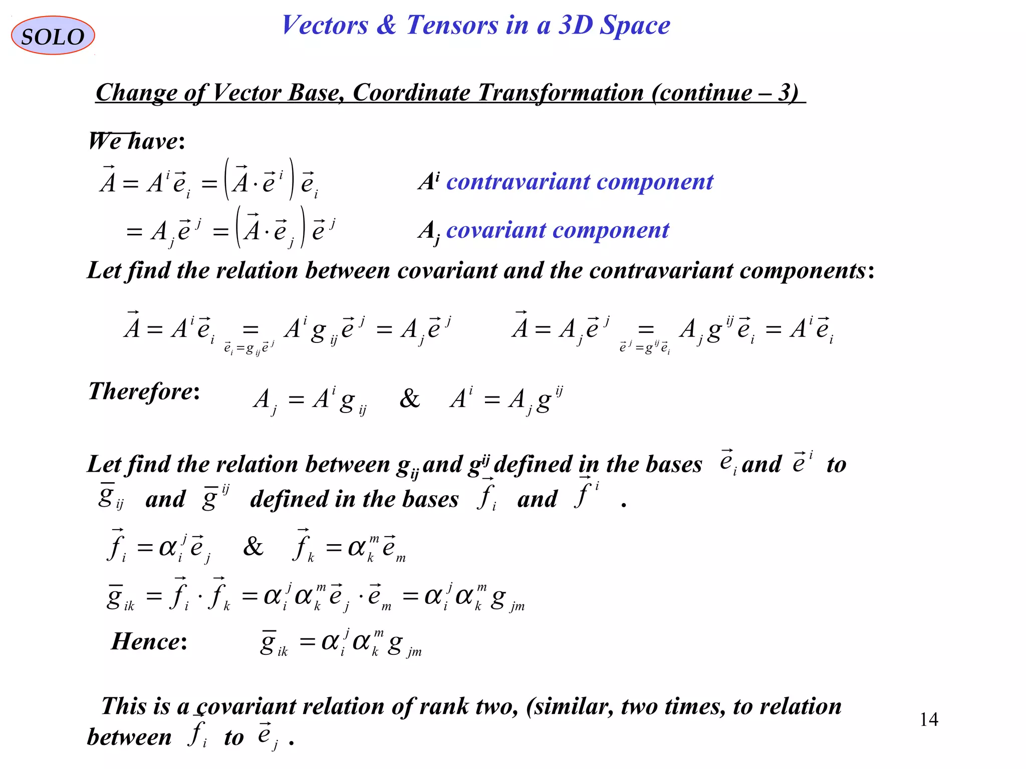 14
SOLO Vectors & Tensors in a 3D Space
We have:
Change of Vector Base, Coordinate Transformation (continue – 3)
( )
( ) j
j
j
j
i
i
i
i
eeAeA
eeAeAA


⋅==
⋅== Ai
contravariant component
Aj covariant component
Let find the relation between covariant and the contravariant components:
j
j
j
ij
i
ege
i
i
eAegAeAA j
iji

 ===
=
i
i
i
ij
j
ege
j
j eAegAeAA
i
ijj

 ===
=
Therefore: ij
j
i
ij
i
j gAAgAA == &
Let find the relation between gij and gij
defined in the bases and to
and defined in the bases and .
i
e
 i
e

i
f

i
f

ijg ij
g
m
m
kkj
j
ii efef

αα == &
jm
m
k
j
imj
m
k
j
ikiik geeffg αααα =⋅=⋅=

Hence: jm
m
k
j
iik gg αα=
This is a covariant relation of rank two, (similar, two times, to relation
between to .i
f

je

 
