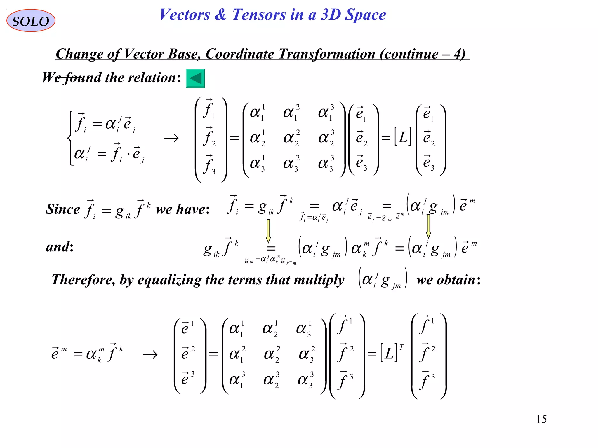 15
SOLO Vectors & Tensors in a 3D Space
Change of Vector Base, Coordinate Transformation (continue – 4)
[ ]










=




















=












→




⋅=
=
3
2
1
3
2
1
3
3
2
3
1
3
3
2
2
2
1
2
3
1
2
1
1
1
3
2
1
e
e
e
L
e
e
e
f
f
f
ef
ef
ji
j
i
j
j
ii











ααα
ααα
ααα
α
α
Since we have:k
iki fgf

= ( ) m
jm
j
i
ege
j
j
i
ef
k
iki
egefgf m
jmjj
j
ii

 αα
α ==
===
and: ( ) ( ) m
jm
j
i
km
kjm
j
i
gg
k
ik egfgfg
mjm
m
k
j
iik

ααα
αα
==
=
Therefore, by equalizing the terms that multiply we obtain:
[ ]












=






















=










→=
3
2
1
3
2
1
3
3
3
2
3
1
2
3
2
2
2
1
1
3
1
2
1
1
3
2
1
f
f
f
L
f
f
f
e
e
e
fe
Tkm
k
m










ααα
ααα
ααα
α
We found the relation:
( )jm
j
i gα
 