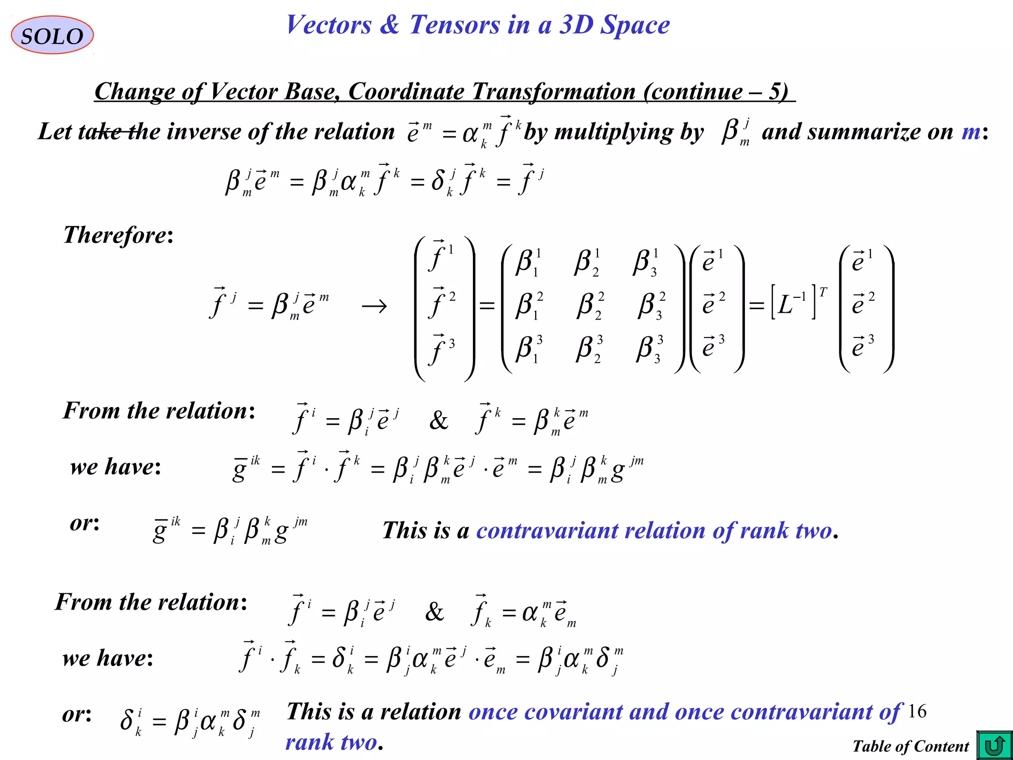 16
SOLO Vectors & Tensors in a 3D Space
Change of Vector Base, Coordinate Transformation (continue – 5)
Therefore:
Let take the inverse of the relation by multiplying by and summarize on m:
j
m
β
[ ]










=




















=












→= −
3
2
1
1
3
2
1
3
3
3
2
3
1
2
3
2
2
2
1
1
3
1
2
1
1
3
2
1
e
e
e
L
e
e
e
f
f
f
ef
Tmj
m
j










βββ
βββ
βββ
β
km
k
m
fe

α=
jkj
k
km
k
j
m
mj
m fffe

=== δαββ
From the relation: mk
m
kjj
i
i
efef

ββ == &
we have: jmk
m
j
i
mjk
m
j
i
kiik
geeffg ββββ =⋅=⋅=

or: jmk
m
j
i
ik
gg ββ= This is a contravariant relation of rank two.
From the relation:
m
m
kk
jj
i
i
efef

αβ == &
we have: m
j
m
k
i
jm
jm
k
i
j
i
kk
i
eeff δαβαβδ =⋅==⋅

or: This is a relation once covariant and once contravariant of
rank two.
m
j
m
k
i
j
i
k δαβδ =
Table of Content
 