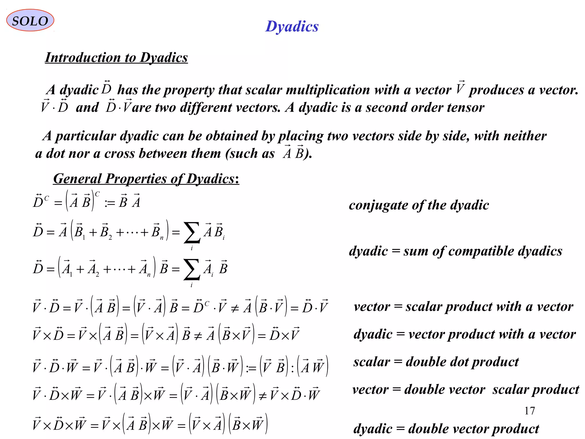 17
SOLO
conjugate of the dyadic
Dyadics
Introduction to Dyadics
A dyadic has the property that scalar multiplication with a vector produces a vector.
and are two different vectors. A dyadic is a second order tensor
D

V

DV

⋅ VD

⋅
( ) ∑=+++=
i
in BABBBAD



21
A particular dyadic can be obtained by placing two vectors side by side, with neither
a dot nor a cross between them (such as ).BA

General Properties of Dyadics:
( ) ∑=+++=
i
in
BABAAAD



21
( ) ( ) ( ) VDVBAVDBAVBAVDV C

⋅=⋅≠⋅=⋅=⋅=⋅ vector = scalar product with a vector
( ) ( ) ( ) VDVBABAVBAVDV

×=×≠×=×=× dyadic = vector product with a vector
( ) ABBAD
C
C

== :
dyadic = sum of compatible dyadics
( ) ( )( ) ( ) ( )WABVWBAVWBAVWDV

::=⋅⋅=⋅⋅=⋅⋅ scalar = double dot product
( ) ( )( ) WDVWBAVWBAVWDV

⋅×≠×⋅=×⋅=×⋅
( ) ( )( )WBAVWBAVWDV

××=××=×× dyadic = double vector product
vector = double vector scalar product
 