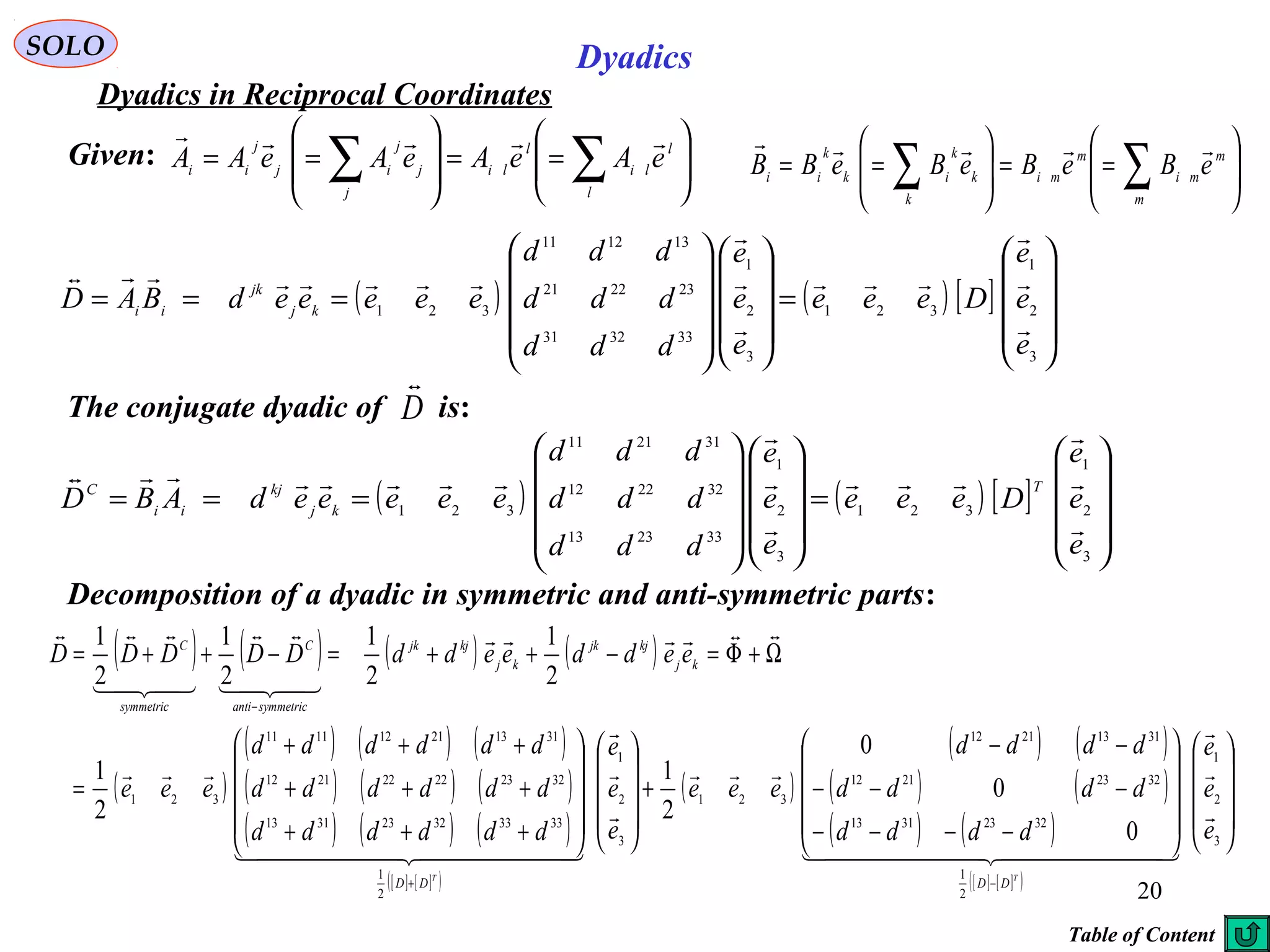 20
SOLO Dyadics
Dyadics in Reciprocal Coordinates
Given: 





==







== ∑∑ l
l
li
l
li
j
j
j
ij
j
ii
eAeAeAeAA







==





== ∑∑ m
m
mi
m
mi
k
k
k
ik
k
ii
eBeBeBeBB

( ) ( ) [ ]










=




















===
3
2
1
321
3
2
1
333231
232221
131211
321
e
e
e
Deee
e
e
e
ddd
ddd
ddd
eeeeedBAD kj
jk
ii








Decomposition of a dyadic in symmetric and anti-symmetric parts:
( ) ( ) [ ]










=




















===
3
2
1
321
3
2
1
332313
322212
312111
321
e
e
e
Deee
e
e
e
ddd
ddd
ddd
eeeeedABD
T
kj
kj
ii
C








( ) ( ) ( ) ( )
( )
( ) ( ) ( )
( ) ( ) ( )
( ) ( ) ( )
[ ] [ ]( )
( )
( ) ( )
( ) ( )
( ) ( )
[ ] [ ]( )




















−−−−
−−−
−−
+




















+++
+++
+++
=
Ω+Φ=−++=−++=
−+
−
3
2
1
2
1
32233113
32232112
31132112
321
3
2
1
2
1
333332233113
322322222112
311321121111
321
0
0
0
2
1
2
1
2
1
2
1
2
1
2
1
e
e
e
dddd
dddd
dddd
eee
e
e
e
dddddd
dddddd
dddddd
eee
eeddeeddDDDDD
TT
DDDD
kj
kjjk
kj
kjjk
symmetricanti
C
symmetric
C



  




  






The conjugate dyadic of is:D

Table of Content
 