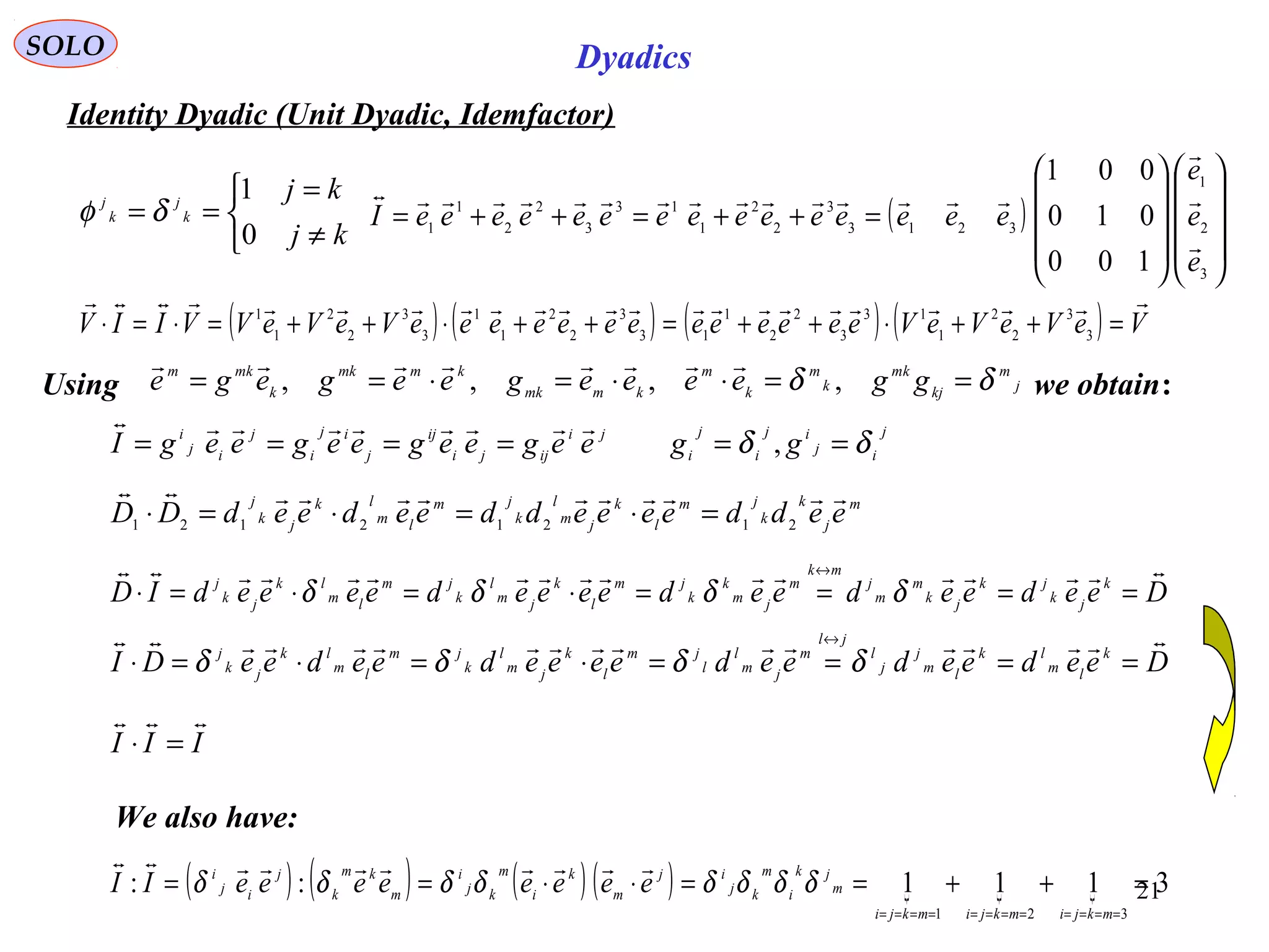 21
SOLO Dyadics
Identity Dyadic (Unit Dyadic, Idemfactor)



≠
=
==
kj
kj
k
j
k
j
0
1
δφ ( )




















=++=++=
3
2
1
3213
3
2
2
1
13
3
2
2
1
1
100
010
001
e
e
e
eeeeeeeeeeeeeeeI




( ) ( ) ( ) ( ) VeVeVeVeeeeeeeeeeeeeVeVeVVIIV

=++⋅++=++⋅++=⋅=⋅ 3
3
2
2
1
13
3
2
2
1
13
3
2
2
1
1
3
3
2
2
1
1
j
m
kj
mk
k
m
k
m
kmmk
kmmk
k
mkm
ggeeeegeegege δδ ==⋅⋅=⋅== ,,,,

Using we obtain:
j
ij
ij
i
j
i
ji
ijji
ij
j
ij
i
j
ij
i
ggeegeegeegeegI δδ ====== ,

III

=⋅
( ) ( ) ( ) ( )    3111::
321
=++==⋅⋅==
============ mkjimkjimkji
m
jk
i
m
kj
ij
m
k
i
m
kj
i
m
km
k
j
ij
i
eeeeeeeeII δδδδδδδδ

We also have:
m
j
k
k
jm
l
k
jm
l
k
jm
lm
lk
jk
j
eeddeeeeddeedeedDD

21212121
=⋅=⋅=⋅
DeedeedeedeeeedeeeedID k
jk
jk
jk
m
m
j
mk
m
jm
k
k
jm
l
k
jm
l
k
jm
lm
lk
jk
j

====⋅=⋅=⋅
↔
δδδδ
DeedeedeedeeeedeedeeDI k
lm
lk
lm
j
j
l
jl
m
jm
l
l
jm
l
k
jm
l
k
jm
lm
lk
jk
j

====⋅=⋅=⋅
↔
δδδδ
 