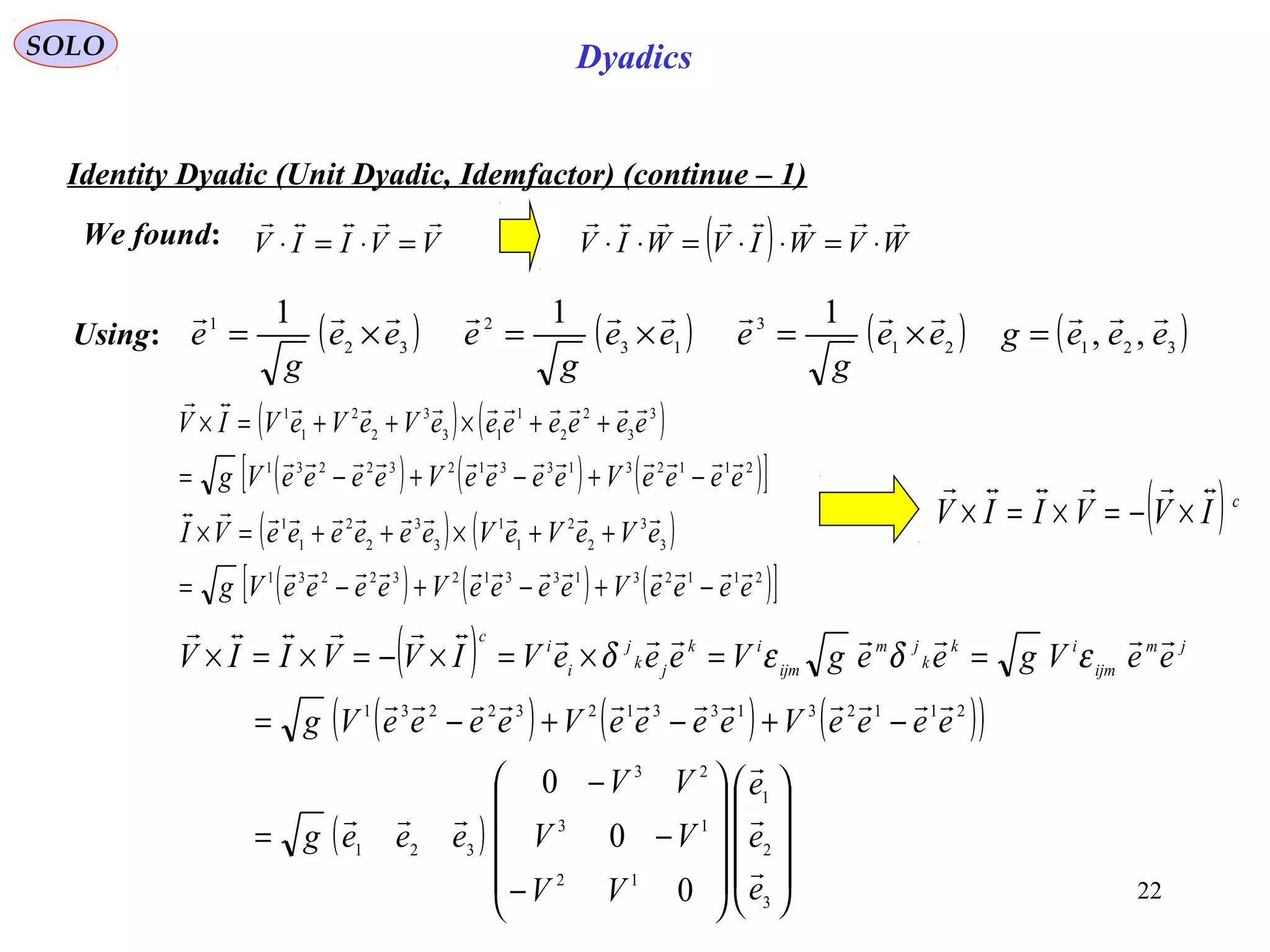 22
SOLO Dyadics
Identity Dyadic (Unit Dyadic, Idemfactor) (continue – 1)
( ) ( )
( ) ( ) ( )[ ]211231331232231
3
3
2
2
1
13
3
2
2
1
1
eeeeVeeeeVeeeeVg
eeeeeeeVeVeVIV


−+−+−=
++×++=×
( ) ( ) ( ) ( )32121
3
13
2
32
1
,,
111
eeegee
g
eee
g
eee
g
e

=×=×=×=
We found:
Using:
( ) WVWIVWIV

⋅=⋅⋅=⋅⋅VVIIV

=⋅=⋅
( ) ( )
( ) ( ) ( )[ ]211231331232231
3
3
2
2
1
1
3
3
2
2
1
1
eeeeVeeeeVeeeeVg
eVeVeVeeeeeeVI


−+−+−=
++×++=×
( )c
IVVIIV

×−=×=×
( )
( ) ( ) ( )( )
( )




















−
−
−
=
−+−+−=
==×=×−=×=×
3
2
1
12
13
23
321
211231331232231
0
0
0
e
e
e
VV
VV
VV
eeeg
eeeeVeeeeVeeeeVg
eeVgeegVeeeVIVVIIV jm
ijm
ik
k
jm
ijm
ik
jk
j
i
i
c






εδεδ
 