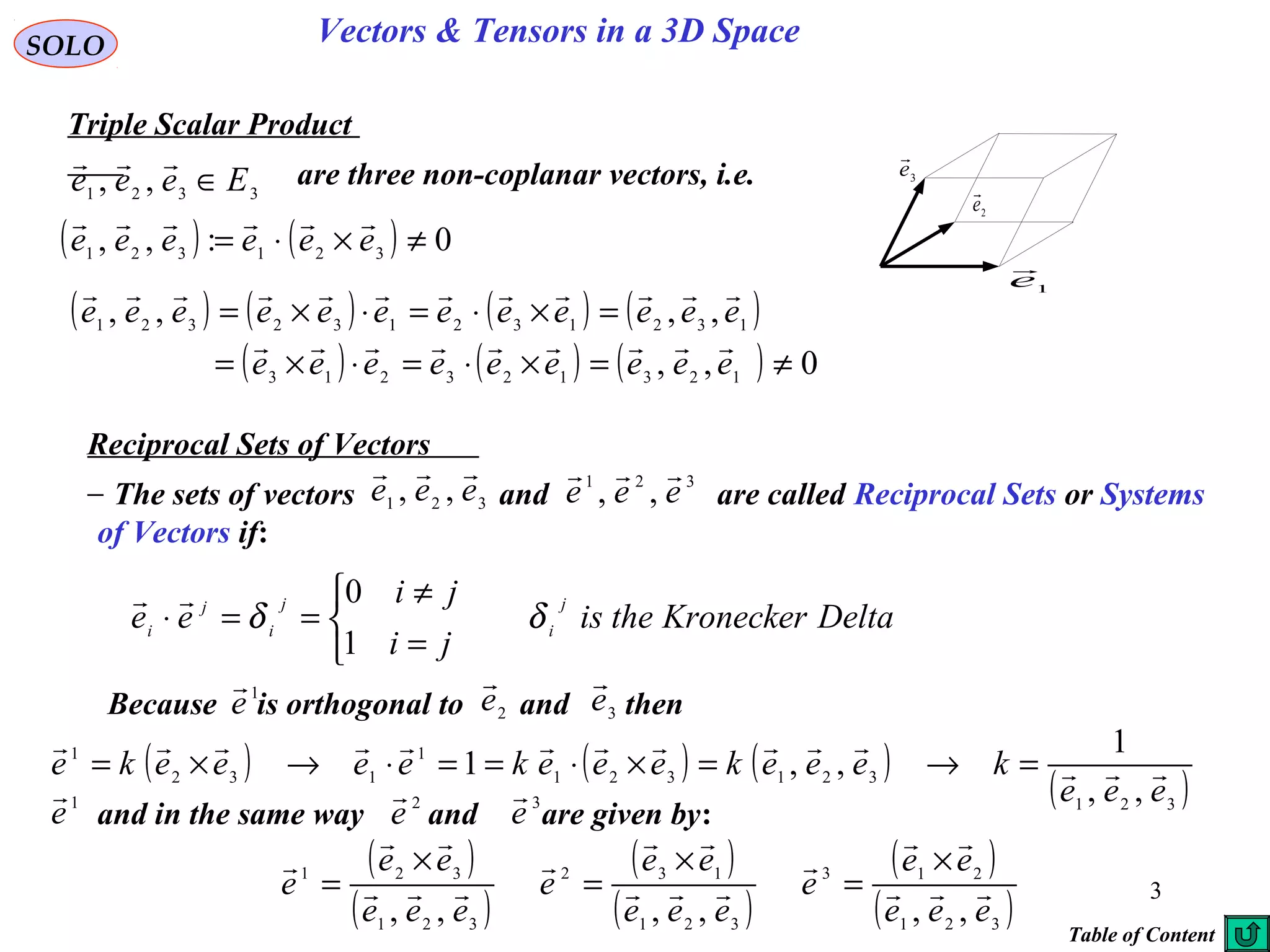 3
SOLO
Triple Scalar Product
Vectors & Tensors in a 3D Space
3321 ,, Eeee ∈
 are three non-coplanar vectors, i.e.
1e

2e

3e

( ) ( ) 0:,, 321321 ≠×⋅= eeeeee

( ) ( ) ( ) ( )
( ) ( ) ( ) 0,,
,,,,
123123213
132132132321
≠=×⋅=⋅×=
=×⋅=⋅×=
eeeeeeeee
eeeeeeeeeeee


Reciprocal Sets of Vectors
The sets of vectors and are called Reciprocal Sets or Systems
of Vectors if:
321 ,, eee
 321
,, eee

DeltaKroneckertheis
ji
ji
ee
j
i
j
i
j
i
δδ



=
≠
==⋅
1
0
Because is orthogonal to and then2e

3e
1
e

( ) ( ) ( )
( )321
321321
1
132
1
,,
1
,,1
eee
keeekeeekeeeeke 

=→=×⋅==⋅→×=
and in the same way and are given by:
2
e
 3
e
1
e

( )
( )
( )
( )
( )
( )321
213
321
132
321
321
,,,,,, eee
ee
e
eee
ee
e
eee
ee
e 







 ×
=
×
=
×
=
Table of Content
 