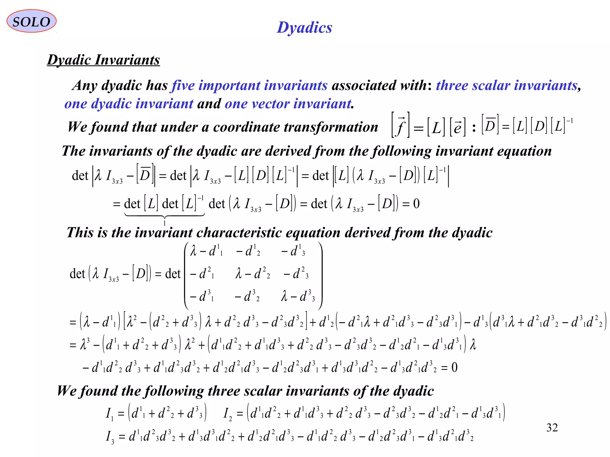 32
SOLO Dyadics
Dyadic Invariants
The invariants of the dyadic are derived from the following invariant equation
[ ] [ ] [ ] [ ] [ ] [ ]( ) [ ]
[ ] [ ] [ ]( ) [ ]( ) 0detdetdetdet
detdetdet
3333
1
1
1
33
1
3333
=−=−=
−=−=−
−
−−
DIDILL
LDILLDLIDI
xx
xxx
λλ
λλλ
  
This is the invariant characteristic equation derived from the dyadic
[ ]( )
( ) ( )[ ] ( ) ( )
( ) ( )
0
detdet
2
3
1
2
3
1
2
2
1
3
3
1
1
3
3
2
2
1
3
3
1
2
2
1
2
3
3
2
1
1
3
3
2
2
1
1
1
3
3
1
1
2
2
1
2
3
3
2
3
3
2
2
3
3
1
1
2
2
1
12
3
3
2
2
1
13
2
2
1
3
2
3
1
2
1
3
3
1
1
3
3
2
3
3
1
2
1
2
2
1
2
3
3
2
3
3
2
2
3
3
2
22
1
1
3
3
2
3
1
3
3
2
2
2
1
2
3
1
2
1
1
1
33
=−+−++−
−−−+++++−=
−+−−+−+−++−−=










−−−
−−−
−−−
=−
dddddddddddddddddd
ddddddddddddddd
ddddddddddddddddddd
ddd
ddd
ddd
DI x
λλλ
λλλλλ
λ
λ
λ
λ
We found the following three scalar invariants of the dyadic
( ) ( )
2
3
1
2
3
1
1
3
3
2
2
1
3
3
2
2
1
1
3
3
1
2
2
1
2
2
1
3
3
1
2
3
3
2
1
1
3
1
3
3
1
1
2
2
1
2
3
3
2
3
3
2
2
3
3
1
1
2
2
1
1
23
3
2
2
1
1
1
ddddddddddddddddddI
ddddddddddddIdddI
−−−++=
−−−++=++=
[ ] [ ] [ ] [ ] 1−
= LDLDWe found that under a coordinate transformation :[ ] [ ] [ ]eLf

=
Any dyadic has five important invariants associated with: three scalar invariants,
one dyadic invariant and one vector invariant.
 