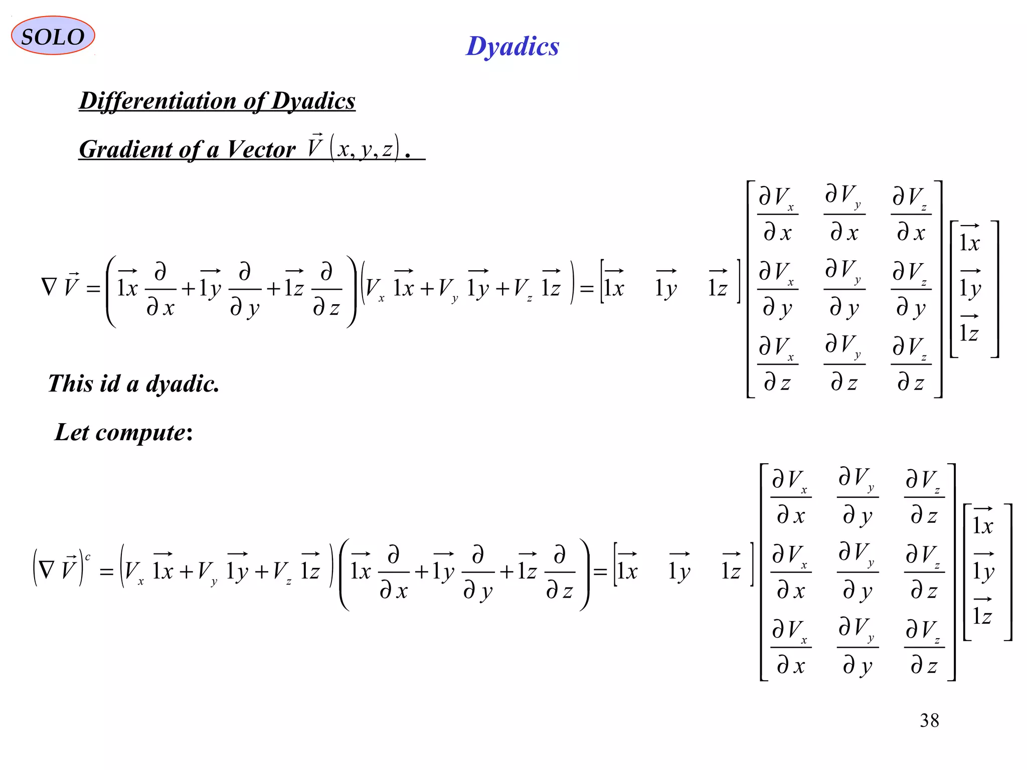 38
SOLO Dyadics
Differentiation of Dyadics
( )zyxV ,,

Gradient of a Vector .
( ) [ ]
































∂
∂
∂
∂
∂
∂
∂
∂
∂
∂
∂
∂
∂
∂
∂
∂
∂
∂
=++





∂
∂
+
∂
∂
+
∂
∂
=∇
z
y
x
z
V
z
V
z
V
y
V
y
V
y
V
x
V
x
V
x
V
zyxzVyVxV
z
z
y
y
x
xV
zyx
zyx
zyx
zyx
1
1
1
111111111

This id a dyadic.
Let compute:
( ) ( ) [ ]
































∂
∂
∂
∂
∂
∂
∂
∂
∂
∂
∂
∂
∂
∂
∂
∂
∂
∂
=





∂
∂
+
∂
∂
+
∂
∂
++=∇
z
y
x
z
V
y
V
x
V
z
V
y
V
x
V
z
V
y
V
x
V
zyx
z
z
y
y
x
xzVyVxVV
zyx
zyx
zyx
zyx
c
1
1
1
111111111

 