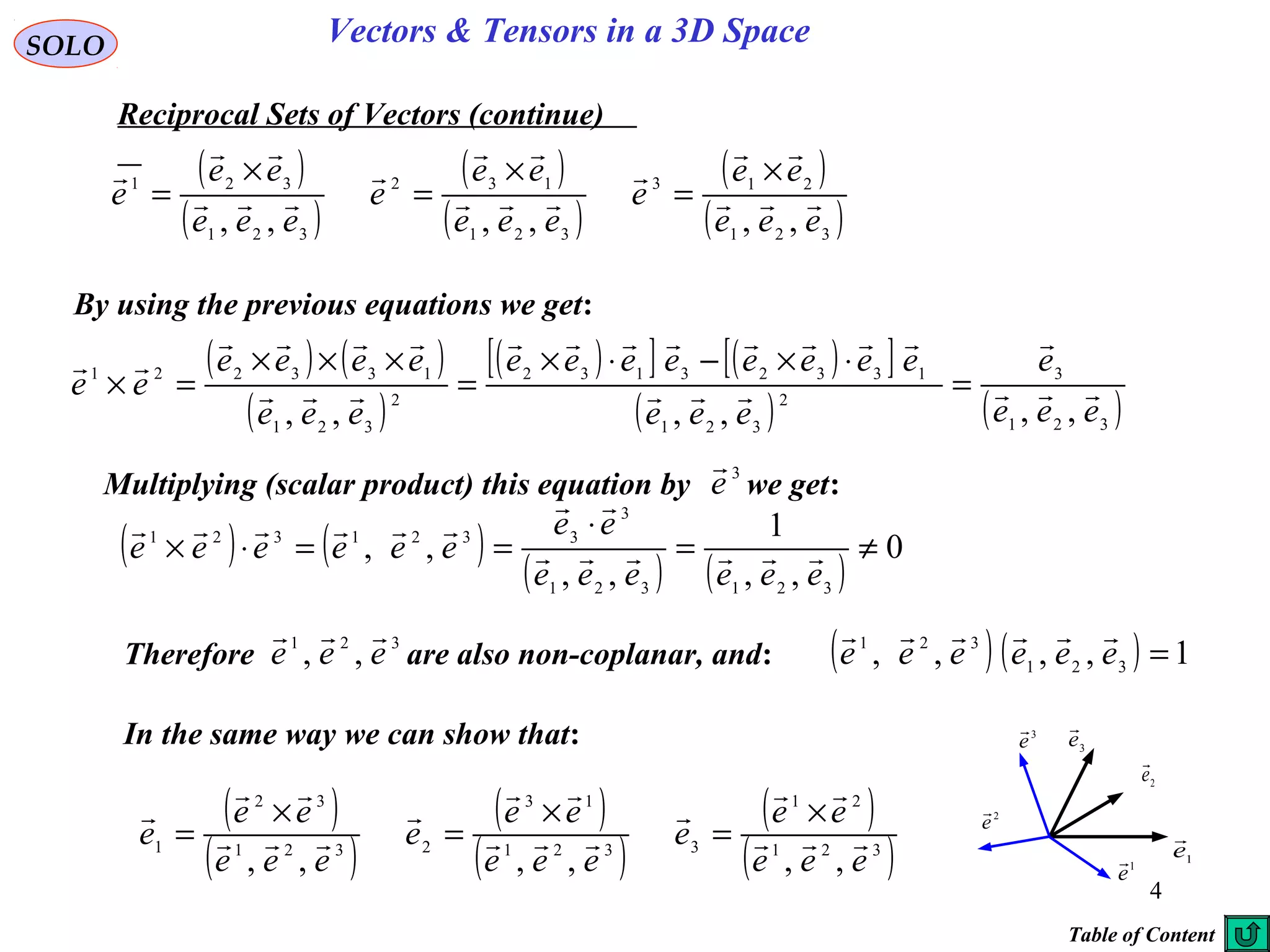 4
SOLO Vectors & Tensors in a 3D Space
Reciprocal Sets of Vectors (continue)
By using the previous equations we get:
( ) ( )
( )
( )[ ] ( )[ ]
( ) ( )321
3
2
321
13323132
2
321
133221
,,,,,, eee
e
eee
eeeeeeee
eee
eeee
ee 






=
⋅×−⋅×
=
×××
=×
( )
( )
( )
( )
( )
( )321
213
321
132
321
321
,,,,,, eee
ee
e
eee
ee
e
eee
ee
e 







 ×
=
×
=
×
=
( ) ( )
( ) ( )
0
,,
1
,,
,,
321321
3
3321321
≠=
⋅
==⋅×
eeeeee
ee
eeeeee 


Multiplying (scalar product) this equation by we get:
3
e

In the same way we can show that:
Therefore are also non-coplanar, and:
321
,, eee

( ) ( ) 1,,,, 321
321
=eeeeee

( )
( )
( )
( )
( )
( )321
21
3321
13
2321
32
1
,,,,,, eee
ee
e
eee
ee
e
eee
ee
e 







 ×
=
×
=
×
=
1e

2e

3
e

1
e

2
e

3
e

Table of Content
 