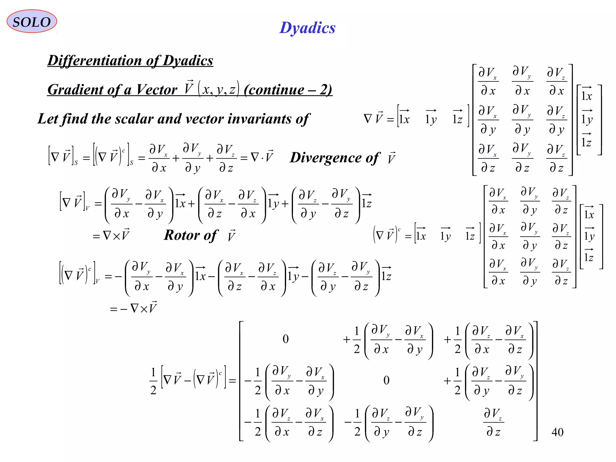 40
SOLO Dyadics
Differentiation of Dyadics
( )zyxV ,,

Gradient of a Vector (continue – 2)
Let find the scalar and vector invariants of [ ]
































∂
∂
∂
∂
∂
∂
∂
∂
∂
∂
∂
∂
∂
∂
∂
∂
∂
∂
=∇
z
y
x
z
V
z
V
z
V
y
V
y
V
y
V
x
V
x
V
x
V
zyxV
zyx
zyx
zyx
1
1
1
111

( ) [ ]
































∂
∂
∂
∂
∂
∂
∂
∂
∂
∂
∂
∂
∂
∂
∂
∂
∂
∂
=∇
z
y
x
z
V
y
V
x
V
z
V
y
V
x
V
z
V
y
V
x
V
zyxV
zyx
zyx
zyx
c
1
1
1
111

[ ] ( )[ ] V
z
V
y
V
x
V
VV zyx
S
c
S

⋅∇=
∂
∂
+
∂
∂
+
∂
∂
=∇=∇ Divergence of V

[ ]
V
z
z
V
y
V
y
x
V
z
V
x
y
V
x
V
V
yzzxxy
V


×∇=






∂
∂
−
∂
∂
+





∂
∂
−
∂
∂
+





∂
∂
−
∂
∂
=∇ 111
( )[ ]




















∂
∂






∂
∂
−
∂
∂
−





∂
∂
−
∂
∂
−






∂
∂
−
∂
∂
+





∂
∂
−
∂
∂
−






∂
∂
−
∂
∂
+





∂
∂
−
∂
∂
+
=∇−∇
z
V
z
V
y
V
z
V
x
V
z
V
y
V
y
V
x
V
z
V
x
V
y
V
x
V
VV
zyzxz
yzxy
xzxy
c
2
1
2
1
2
1
0
2
1
2
1
2
1
0
2
1 
( )[ ]
V
z
z
V
y
V
y
x
V
z
V
x
y
V
x
V
V
yzzxxy
V
c


×∇−=






∂
∂
−
∂
∂
−





∂
∂
−
∂
∂
−





∂
∂
−
∂
∂
−=∇ 111
Rotor of V

 
