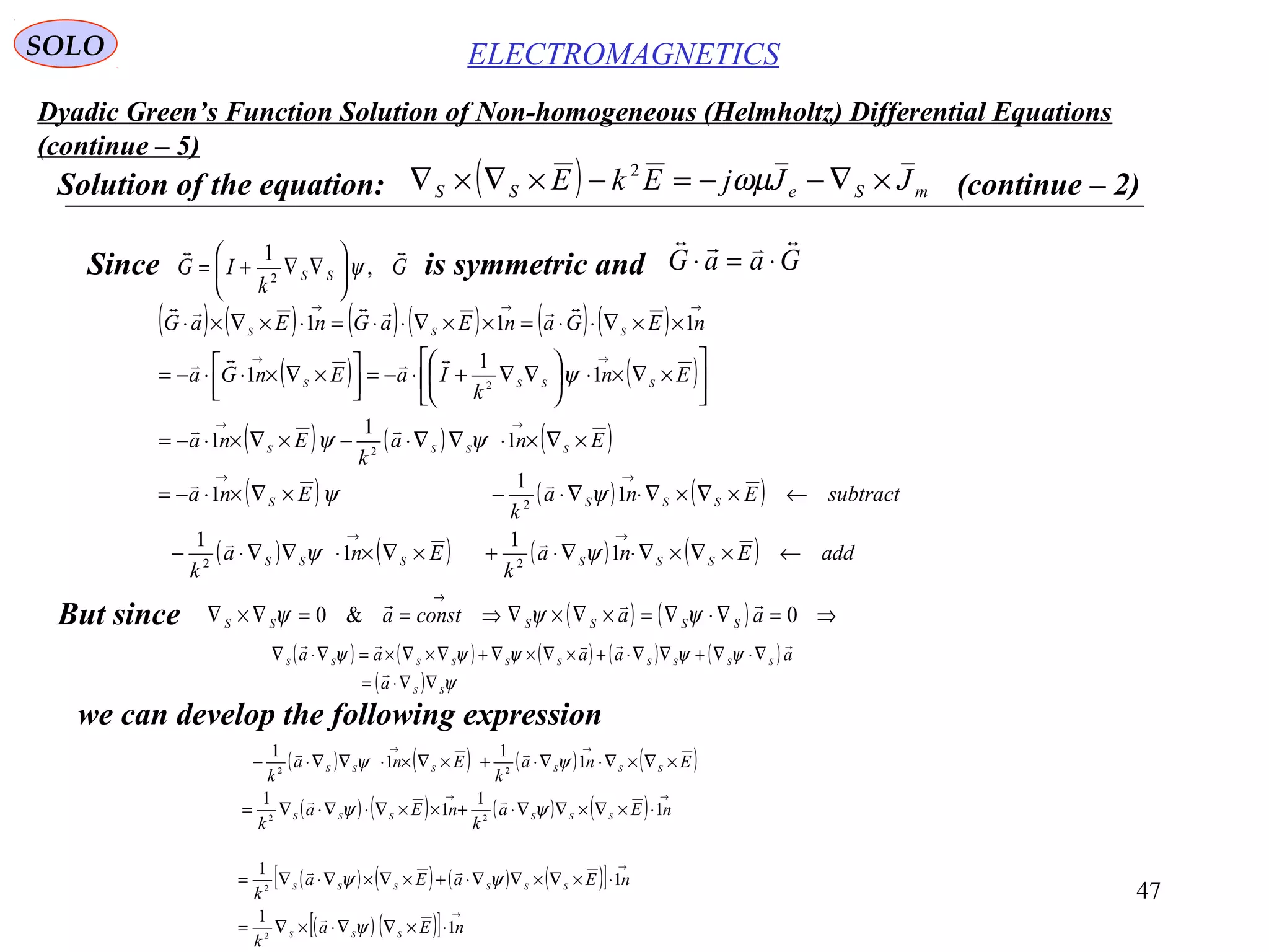 47
Dyadic Green’s Function Solution of Non-homogeneous (Helmholtz) Differential Equations
(continue – 5)
ELECTROMAGNETICSSOLO
Solution of the equation: ( ) mSeSS JJjEkE ×∇−−=−×∇×∇ ωµ2
(continue – 2)
Since is symmetric andG
k
IG SS

,
1
2
ψ





∇∇+= GaaG

⋅=⋅
( ) ( ) ( ) ( ) ( ) ( )
( ) ( )
( ) ( ) ( )Ena
k
Ena
En
k
IaEnGa
nEGanEaGnEaG
SSSS
SSSS
SSS
×∇×⋅∇∇⋅−×∇×⋅−=






×∇×⋅





∇∇+⋅−=



 ×∇×⋅⋅−=
××∇⋅⋅=××∇⋅⋅=⋅×∇×⋅
→→
→→
→→→
1
1
1
1
1
1
111
2
2
ψψ
ψ



( ) ( ) ( )
( ) ( ) ( ) ( ) addEna
k
Ena
k
subtractEna
k
Ena
SSSSSS
SSSS
←×∇×∇⋅∇⋅+×∇×⋅∇∇⋅−
←×∇×∇⋅∇⋅−×∇×⋅−=
→→
→→
1
1
1
1
1
1
1
22
2
ψψ
ψψ


But since ( ) ( ) ⇒=∇⋅∇=×∇×∇⇒==∇×∇
→
0&0 aaconsta SSSSSS

ψψψ
( ) ( ) ( ) ( ) ( )
( ) ψ
ψψψψψ
SS
SSSSSSSSSS
a
aaaaa
∇∇⋅=
∇⋅∇+∇∇⋅+×∇×∇+∇×∇×=∇⋅∇


we can develop the following expression
( ) ( ) ( ) ( )
( ) ( ) ( ) ( )
→→
→→
⋅×∇×∇∇⋅+××∇⋅∇⋅∇=
×∇×∇⋅∇⋅+×∇×⋅∇∇⋅−
nEa
k
nEa
k
Ena
k
Ena
k
SSSSSS
SSSSSS
1
1
1
1
1
1
1
1
22
22
ψψ
ψψ


( ) ( ) ( ) ( )[ ]
( ) ( )[ ]
→
→
⋅×∇∇⋅×∇=
⋅×∇×∇∇⋅+×∇×∇⋅∇=
nEa
k
nEaEa
k
SSS
SSSSSS
1
1
1
1
2
2
ψ
ψψ


 