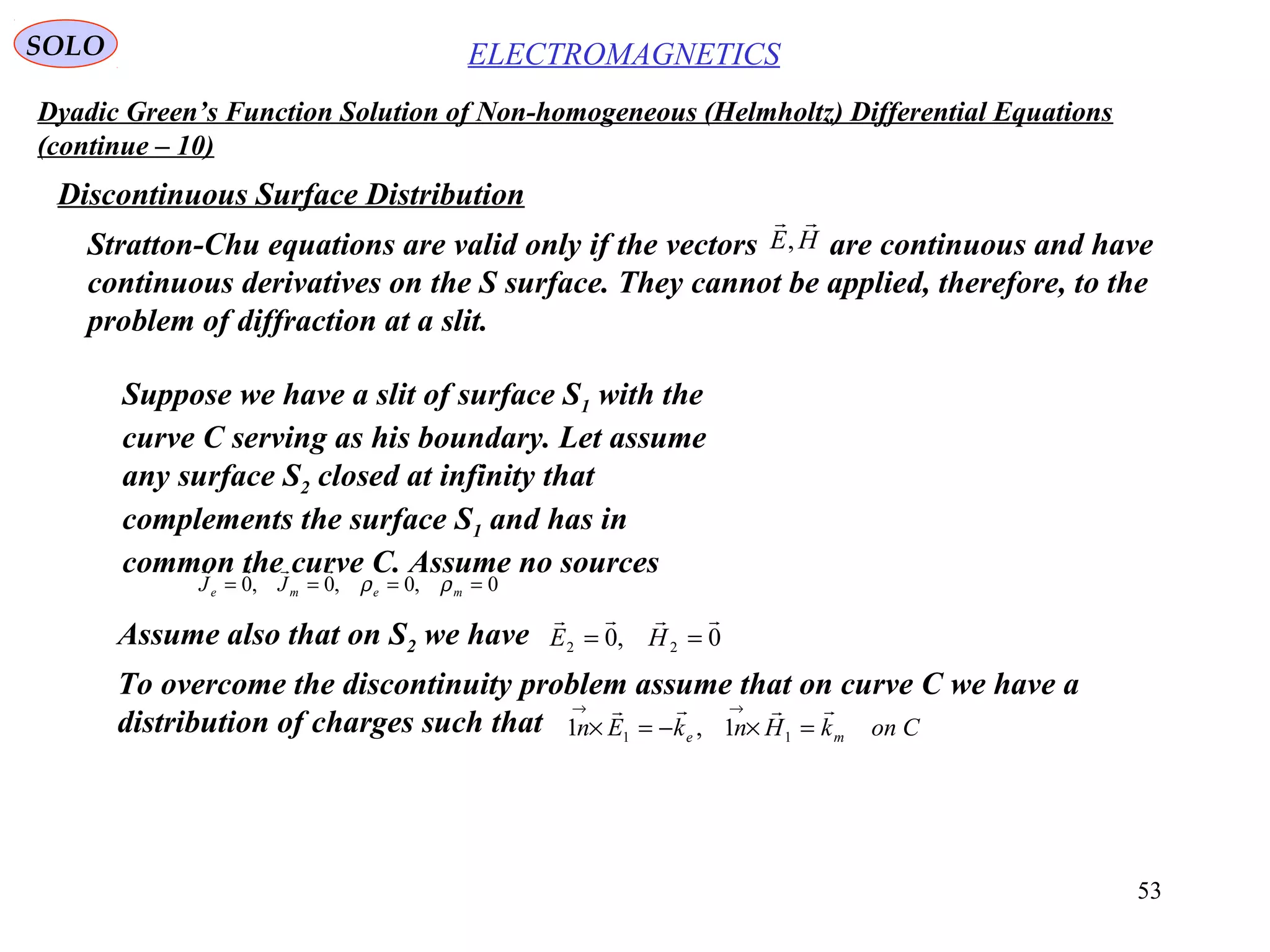 53
Dyadic Green’s Function Solution of Non-homogeneous (Helmholtz) Differential Equations
(continue – 10)
ELECTROMAGNETICSSOLO
Discontinuous Surface Distribution
Stratton-Chu equations are valid only if the vectors are continuous and have
continuous derivatives on the S surface. They cannot be applied, therefore, to the
problem of diffraction at a slit.
HE

,
Suppose we have a slit of surface S1 with the
curve C serving as his boundary. Let assume
any surface S2 closed at infinity that
complements the surface S1 and has in
common the curve C. Assume no sources
0,0,0,0 ==== meme JJ ρρ

Assume also that on S2 we have 0,0 22

== HE
ConkHnkEn me

=×−=×
→→
11 1,1
To overcome the discontinuity problem assume that on curve C we have a
distribution of charges such that
 