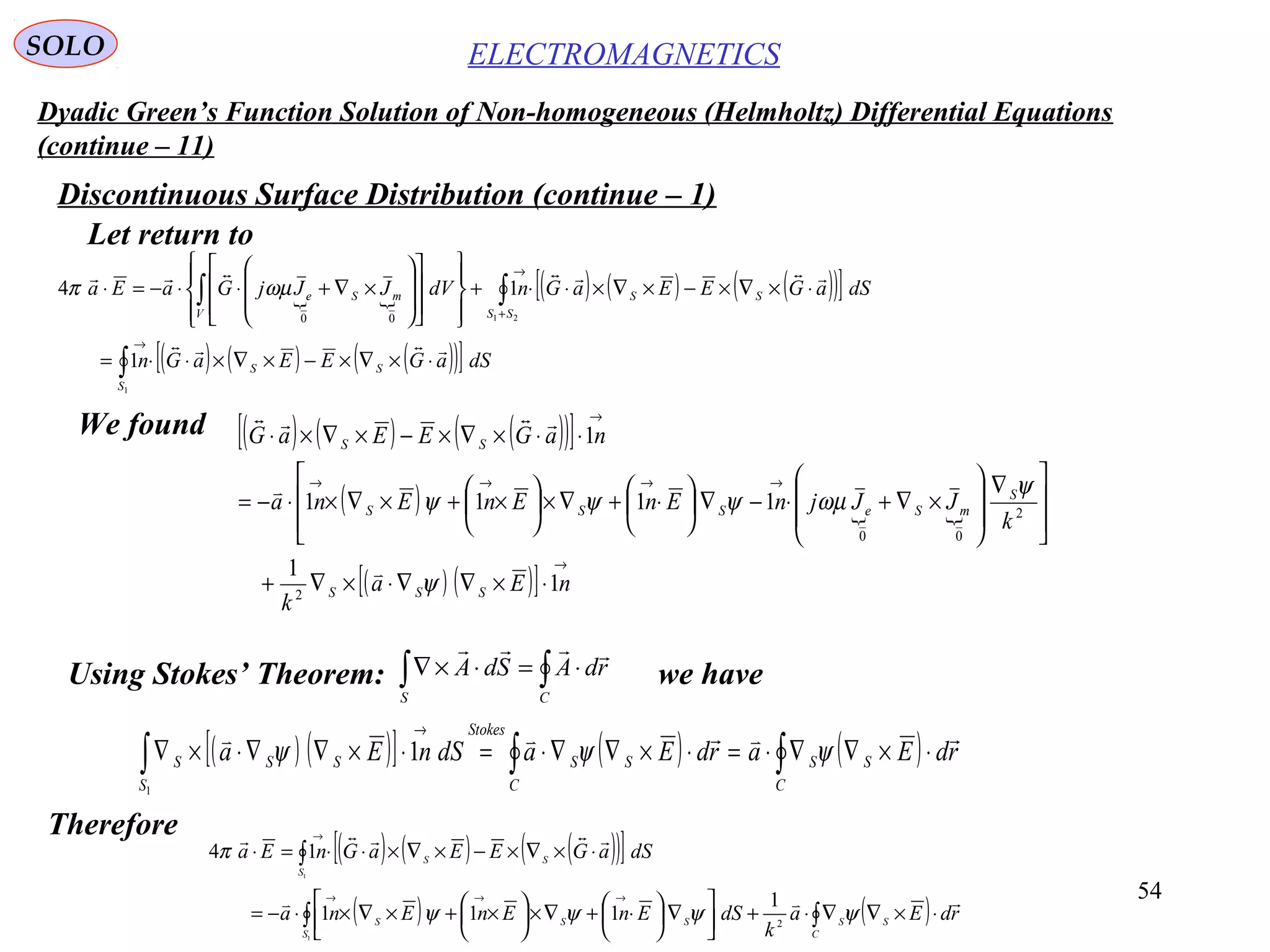 54
Dyadic Green’s Function Solution of Non-homogeneous (Helmholtz) Differential Equations
(continue – 11)
ELECTROMAGNETICSSOLO
Discontinuous Surface Distribution (continue – 1)
Let return to
 
( ) ( ) ( )( )[ ]
( ) ( ) ( )( )[ ]∫
∫∫
⋅×∇×−×∇×⋅⋅=
⋅×∇×−×∇×⋅⋅+
























×∇+⋅⋅−=⋅
→
+
→
1
21
1
14
00
S
SS
SS
SS
V
mSe
dSaGEEaGn
dSaGEEaGndVJJjGaEa


ωµπ
We found ( ) ( ) ( )( )[ ]
( )  
( ) ( )[ ]
→
→→→→
→
⋅×∇∇⋅×∇+







 ∇








×∇+⋅−∇





⋅+∇×





×+×∇×⋅−=
⋅⋅×∇×−×∇×⋅
nEa
k
k
JJjnEnEnEna
naGEEaG
SSS
S
mSeSSS
SS
1
1
1111
1
2
2
00
ψ
ψ
ωµψψψ



Using Stokes’ Theorem: we have∫∫ ⋅=⋅×∇
CS
rdASdA

( ) ( )[ ] ( ) ( )∫∫∫ ⋅×∇∇⋅=⋅×∇∇⋅=⋅×∇∇⋅×∇
→
C
SS
C
SS
Stokes
S
SSS rdEardEadSnEa

ψψψ
1
1
Therefore
( ) ( ) ( )( )[ ]
( ) ( )∫∫
∫
⋅×∇∇⋅+



∇




 ⋅+∇×




 ×+×∇×⋅−=
⋅×∇×−×∇×⋅⋅=⋅
→→→
→
C
SS
S
SSS
S
SS
rdEa
k
dSEnEnEna
dSaGEEaGnEa


ψψψψ
π
2
1
111
14
1
1
 