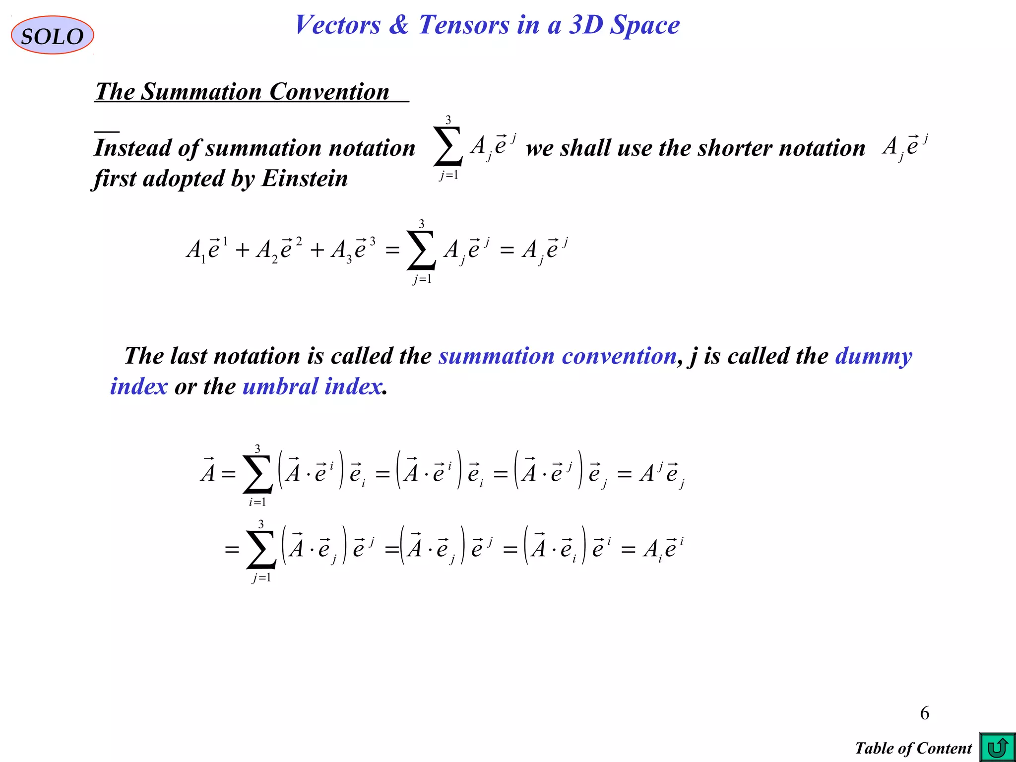6
SOLO Vectors & Tensors in a 3D Space
The Summation Convention
j
j
j
j
j eAeAeAeAeA

==++ ∑=
3
1
3
3
2
2
1
1
The last notation is called the summation convention, j is called the dummy
index or the umbral index.
( ) ( ) ( )
( ) ( ) ( ) i
i
i
i
j
j
j
j
j
j
j
j
j
i
i
i
i
i
eAeeAeeAeeA
eAeeAeeAeeAA


=⋅=⋅=⋅=
=⋅=⋅=⋅=
∑
∑
=
=
3
1
3
1
Instead of summation notation we shall use the shorter notation
first adopted by Einstein
∑=
3
1j
j
j
eA
 j
j eA

Table of Content
 
