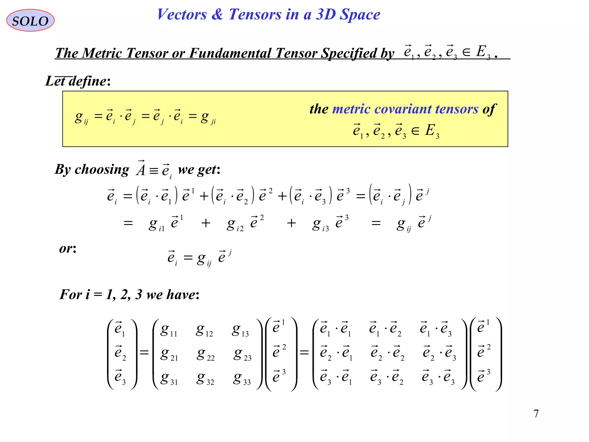 7
SOLO Vectors & Tensors in a 3D Space
Let define:
The Metric Tensor or Fundamental Tensor Specified by .3321 ,, Eeee ∈

jiijjiij geeeeg =⋅=⋅=

3321 ,, Eeee ∈

the metric covariant tensors of
By choosing we get:
( ) ( ) ( ) ( )
j
ijiii
j
jiiiii
egegegeg
eeeeeeeeeeeee


=++=
⋅=⋅+⋅+⋅=
3
3
2
2
1
1
3
3
2
2
1
1
ieA

≡
or: j
iji ege

=
For i = 1, 2, 3 we have:




















⋅⋅⋅
⋅⋅⋅
⋅⋅⋅
=




















=










3
2
1
332313
322212
312111
3
2
1
333231
232221
131211
3
2
1
e
e
e
eeeeee
eeeeee
eeeeee
e
e
e
ggg
ggg
ggg
e
e
e












 
