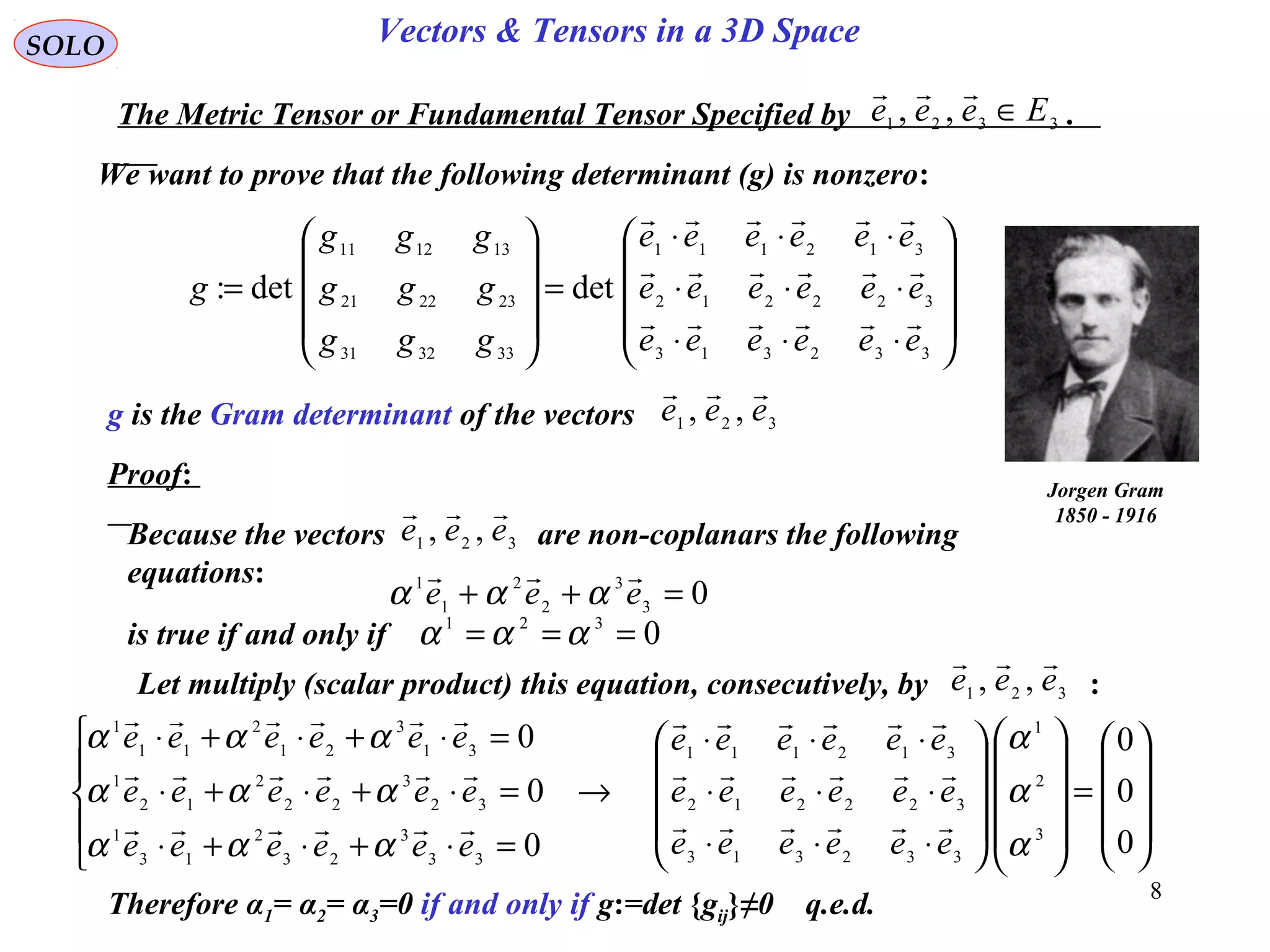 8
SOLO Vectors & Tensors in a 3D Space
We want to prove that the following determinant (g) is nonzero:
The Metric Tensor or Fundamental Tensor Specified by .3321 ,, Eeee ∈











⋅⋅⋅
⋅⋅⋅
⋅⋅⋅
=










=
332313
322212
312111
333231
232221
131211
detdet:
eeeeee
eeeeee
eeeeee
ggg
ggg
ggg
g



g is the Gram determinant of the vectors 321 ,, eee

Jorgen Gram
1850 - 1916
Proof:
Because the vectors are non-coplanars the following
equations:
321 ,, eee

03
3
2
2
1
1
=++ eee

ααα
is true if and only if 0321
=== ααα
Let multiply (scalar product) this equation, consecutively, by :321
,, eee











=




















⋅⋅⋅
⋅⋅⋅
⋅⋅⋅
→





=⋅+⋅+⋅
=⋅+⋅+⋅
=⋅+⋅+⋅
0
0
0
0
0
0
3
2
1
332313
322212
312111
33
3
23
2
13
1
32
3
22
2
12
1
31
3
21
2
11
1
α
α
α
ααα
ααα
ααα
eeeeee
eeeeee
eeeeee
eeeeee
eeeeee
eeeeee






Therefore α1= α2= α3=0 if and only if g:=det {gij}≠0 q.e.d.
 