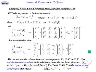 12
SOLO Vectors & Tensors in a 3D Space
Let write any vector in those two bases:
Change of Vector Base, Coordinate Transformation (continue – 1)
A

[ ]










=




















=












→




⋅=
=
3
2
1
3
2
1
3
3
2
3
1
3
3
2
2
2
1
2
3
1
2
1
1
1
3
2
1
e
e
e
L
e
e
e
f
f
f
ef
ef
ji
j
i
j
j
ii











ααα
ααα
ααα
α
α
then:
[ ]










=




















=










→




⋅=
= −
3
2
1
1
3
2
1
3
3
3
2
3
1
2
3
2
2
2
1
1
3
1
2
1
1
3
2
1
E
E
E
L
E
E
E
F
F
F
ef
EF T
j
ii
j
i
j
ji
βββ
βββ
βββ
β
β

i
i
j
j
fFeEA

== iijj
fAFeAE

⋅=⋅= &
i
j
ji
i
i
j
j
j
j
i
i
EFfEeEfF ββ =→==

or:
But we remember that:
We can see that the relation between the components F1
, F2
, F3
to E1
, E2
, E3
is
not similar, contravariant, to the relation between the two bases of vectors
to . Therefore we define F1
, F2
, F3
and E1
, E2
, E3
as the contravariant
components of the bases and .
( )321 ,, fff

( )321
,, eee

( )321 ,, fff

( )321 ,, eee

where
 