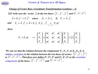 13
SOLO Vectors & Tensors in a 3D Space
Let write now the vector in the two bases and
Change of Vector Base, Coordinate Transformation (continue – 2)
A

[ ]










=




















=










→=
3
2
1
3
2
1
3
3
2
3
1
3
3
2
2
2
1
2
3
1
2
1
1
1
3
2
1
E
E
E
L
E
E
E
F
F
F
EF j
iji
ααα
ααα
ααα
α
and
i
i
j
j fFeEA

== iijj fAFeAE

⋅=⋅= &
then:
( )321
,, fff

( )321
,, eee

where
j
ij
ef
ijjjjii EfeEeEAfAF j
iji
α
α=⋅
=⋅==⋅= 

We can see that the relation between the components F1, F2, F3 to E1, E2, E3 is
similar, covariant, to the relation between the two bases of vectors
to . Therefore wew define F1
, F2
, F3
and E1
, E2
, E3
as the covariant
components of the bases and .
( )321
,, fff

( )321
,, eee

( )321
,, fff

( )321
,, eee

 