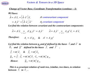 14
SOLO Vectors & Tensors in a 3D Space
We have:
Change of Vector Base, Coordinate Transformation (continue – 3)
( )
( ) j
j
j
j
i
i
i
i
eeAeA
eeAeAA


⋅==
⋅== Ai
contravariant component
Aj covariant component
Let find the relation between covariant and the contravariant components:
j
j
j
ij
i
ege
i
i
eAegAeAA j
iji

 ===
=
i
i
i
ij
j
ege
j
j eAegAeAA
i
ijj

 ===
=
Therefore: ij
j
i
ij
i
j gAAgAA == &
Let find the relation between gij and gij
defined in the bases and to
and defined in the bases and .
i
e
 i
e

i
f

i
f

ijg ij
g
m
m
kkj
j
ii efef

αα == &
jm
m
k
j
imj
m
k
j
ikiik geeffg αααα =⋅=⋅=

Hence: jm
m
k
j
iik gg αα=
This is a covariant relation of rank two, (similar, two times, to relation
between to .i
f

je

 