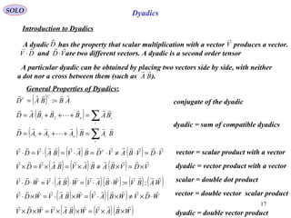 17
SOLO
conjugate of the dyadic
Dyadics
Introduction to Dyadics
A dyadic has the property that scalar multiplication with a vector produces a vector.
and are two different vectors. A dyadic is a second order tensor
D

V

DV

⋅ VD

⋅
( ) ∑=+++=
i
in BABBBAD



21
A particular dyadic can be obtained by placing two vectors side by side, with neither
a dot nor a cross between them (such as ).BA

General Properties of Dyadics:
( ) ∑=+++=
i
in
BABAAAD



21
( ) ( ) ( ) VDVBAVDBAVBAVDV C

⋅=⋅≠⋅=⋅=⋅=⋅ vector = scalar product with a vector
( ) ( ) ( ) VDVBABAVBAVDV

×=×≠×=×=× dyadic = vector product with a vector
( ) ABBAD
C
C

== :
dyadic = sum of compatible dyadics
( ) ( )( ) ( ) ( )WABVWBAVWBAVWDV

::=⋅⋅=⋅⋅=⋅⋅ scalar = double dot product
( ) ( )( ) WDVWBAVWBAVWDV

⋅×≠×⋅=×⋅=×⋅
( ) ( )( )WBAVWBAVWDV

××=××=×× dyadic = double vector product
vector = double vector scalar product
 