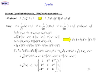 22
SOLO Dyadics
Identity Dyadic (Unit Dyadic, Idemfactor) (continue – 1)
( ) ( )
( ) ( ) ( )[ ]211231331232231
3
3
2
2
1
13
3
2
2
1
1
eeeeVeeeeVeeeeVg
eeeeeeeVeVeVIV


−+−+−=
++×++=×
( ) ( ) ( ) ( )32121
3
13
2
32
1
,,
111
eeegee
g
eee
g
eee
g
e

=×=×=×=
We found:
Using:
( ) WVWIVWIV

⋅=⋅⋅=⋅⋅VVIIV

=⋅=⋅
( ) ( )
( ) ( ) ( )[ ]211231331232231
3
3
2
2
1
1
3
3
2
2
1
1
eeeeVeeeeVeeeeVg
eVeVeVeeeeeeVI


−+−+−=
++×++=×
( )c
IVVIIV

×−=×=×
( )
( ) ( ) ( )( )
( )




















−
−
−
=
−+−+−=
==×=×−=×=×
3
2
1
12
13
23
321
211231331232231
0
0
0
e
e
e
VV
VV
VV
eeeg
eeeeVeeeeVeeeeVg
eeVgeegVeeeVIVVIIV jm
ijm
ik
k
jm
ijm
ik
jk
j
i
i
c






εδεδ
 