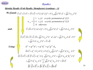 24
SOLO Dyadics
Identity Dyadic (Unit Dyadic, Idemfactor) (continue – 3)
We found:
( ) ( )
DVeedVg
eedVgeedeeVgDIVDVI
km
ijmk
ji
km
l
j
k
l
ijm
ik
lk
ljm
ijm
i


×==
=⋅=⋅×=⋅×
ε
δεε
km
ijmk
jik
k
jm
ijm
ik
jk
j
i
i
eedVgedegVeedeVDV

εε ==×=×
( ) jm
ijm
ik
k
jm
ijm
ik
jk
j
i
ic
eeVgeegVeeeVIVVIIV

εδεδ ==×=×−=×=×
and:
( ) ( )
VDeedVgeedVg
eedVgeeVgeedIVDVID
mj
kim
k
j
i
ml
lj
ilk
k
j
i
ljm
k
k
jilm
ilm
ilm
i
k
jk
j
kililk 

×===
=⋅=×⋅=×⋅
=
→
εε
δεε
εε
mj
kim
k
j
imj
kim
k
j
i
i
i
k
jk
j
eedVgeegdVeVeedVD

εε ==×=×
Using: lm
kmjlk
l
jl
m
jmkjk
dggdgdgd ===
( ) ( ) VDIVDVID

×=×⋅=×⋅





−=
otherwise
ofnpermutatiocyclicakji
ofnpermutatiocyclicakji
kji
0
3,1,2,,1
3,2,1,,1
,,
ε
 