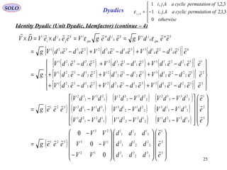 25
SOLO Dyadics
Identity Dyadic (Unit Dyadic, Idemfactor) (continue – 4)
( ) ( ) ( )[ ]
( ) ( ) ( )[ ]
( ) ( ) ( )[ ]
( ) ( ) ( )[ ]
( )
( ) ( ) ( )
( ) ( ) ( )
( ) ( ) ( )
( )






























−
−
−
=




















−−−
−−−
−−−
=










−+−+−+
−+−+−+
−+−+−
=
−+−+−=
==×=×
3
2
1
3
3
2
3
1
3
3
2
2
2
1
2
3
1
2
1
1
1
12
13
23
321
3
2
1
3
12
3
21
2
12
2
21
1
12
1
21
3
31
3
13
2
31
2
13
1
31
1
13
3
23
3
32
2
23
2
32
1
23
1
32
321
31
3
22
3
133
3
11
3
322
3
33
3
21
21
2
22
2
133
2
11
2
322
2
33
2
21
11
1
22
1
133
1
11
1
322
1
33
1
21
122133113223321
0
0
0
e
e
e
ddd
ddd
ddd
VV
VV
VV
eeeg
e
e
e
dVdVdVdVdVdV
dVdVdVdVdVdV
dVdVdVdVdVdV
eeeg
eededVededVededV
eededVededVededV
eededVededVededV
g
eededVededVededVg
eedVgedegVeedeVDV
k
kkkkkk
km
ijmk
jik
k
jm
ijm
ik
jk
j
i
i













εε





−=
otherwise
ofnpermutatiocyclicakji
ofnpermutatiocyclicakji
kji
0
3,1,2,,1
3,2,1,,1
,,
ε
 