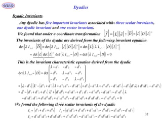 32
SOLO Dyadics
Dyadic Invariants
The invariants of the dyadic are derived from the following invariant equation
[ ] [ ] [ ] [ ] [ ] [ ]( ) [ ]
[ ] [ ] [ ]( ) [ ]( ) 0detdetdetdet
detdetdet
3333
1
1
1
33
1
3333
=−=−=
−=−=−
−
−−
DIDILL
LDILLDLIDI
xx
xxx
λλ
λλλ
  
This is the invariant characteristic equation derived from the dyadic
[ ]( )
( ) ( )[ ] ( ) ( )
( ) ( )
0
detdet
2
3
1
2
3
1
2
2
1
3
3
1
1
3
3
2
2
1
3
3
1
2
2
1
2
3
3
2
1
1
3
3
2
2
1
1
1
3
3
1
1
2
2
1
2
3
3
2
3
3
2
2
3
3
1
1
2
2
1
12
3
3
2
2
1
13
2
2
1
3
2
3
1
2
1
3
3
1
1
3
3
2
3
3
1
2
1
2
2
1
2
3
3
2
3
3
2
2
3
3
2
22
1
1
3
3
2
3
1
3
3
2
2
2
1
2
3
1
2
1
1
1
33
=−+−++−
−−−+++++−=
−+−−+−+−++−−=










−−−
−−−
−−−
=−
dddddddddddddddddd
ddddddddddddddd
ddddddddddddddddddd
ddd
ddd
ddd
DI x
λλλ
λλλλλ
λ
λ
λ
λ
We found the following three scalar invariants of the dyadic
( ) ( )
2
3
1
2
3
1
1
3
3
2
2
1
3
3
2
2
1
1
3
3
1
2
2
1
2
2
1
3
3
1
2
3
3
2
1
1
3
1
3
3
1
1
2
2
1
2
3
3
2
3
3
2
2
3
3
1
1
2
2
1
1
23
3
2
2
1
1
1
ddddddddddddddddddI
ddddddddddddIdddI
−−−++=
−−−++=++=
[ ] [ ] [ ] [ ] 1−
= LDLDWe found that under a coordinate transformation :[ ] [ ] [ ]eLf

=
Any dyadic has five important invariants associated with: three scalar invariants,
one dyadic invariant and one vector invariant.
 