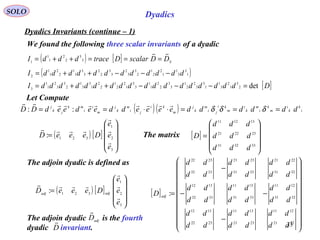 33
SOLO Dyadics
Dyadics Invariants (continue – 1)
We found the following three scalar invariants of a dyadic
Let Compute
( ) ( ) i
k
k
i
m
k
i
m
k
i
m
ki
ji
m
k
j
m
ki
ji
m
k
j
m
i
i
mk
jk
j
ddddddeeeeddeedeedDD ===⋅⋅== δδδ

::
( ) [ ] SDDscalarDtracedddI

===++= 3
3
2
2
1
1
1
( )1
3
3
1
1
2
2
1
2
3
3
2
3
3
2
2
3
3
1
1
2
2
1
1
2
ddddddddddddI −−−++=
[ ]DddddddddddddddddddI det2
3
1
2
3
1
1
3
3
2
2
1
3
3
2
2
1
1
3
3
1
2
2
1
2
2
1
3
3
1
2
3
3
2
1
1
3
=−−−++=
The matrix [ ]










=
333231
232221
131211
ddd
ddd
ddd
D
[ ]






















−
−−
−
=
2221
1211
2321
1311
2322
1312
3231
1211
3331
1311
3332
1312
3231
2221
3331
2321
3332
2322
:
dd
dd
dd
dd
dd
dd
dd
dd
dd
dd
dd
dd
dd
dd
dd
dd
dd
dd
D adj
The adjoin dyadic is defined as
( ) [ ]










=
3
2
1
321
:
e
e
e
DeeeD adjadj




( ) [ ]










=
3
2
1
321:
e
e
e
DeeeD




The adjoin dyadic is the fourth
dyadic invariant.D
 adj
D

 