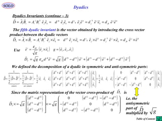 35
SOLO Dyadics
Dyadics Invariants (continue – 3)
The fifth dyadic invariant is the vector obtained by introducing the cross vector
product between the dyadic vectors
kj
jkk
jk
j
k
jk
j
kj
jk
kj
k
i
j
iii eedeedeedeedeeBABAD

======
kj
jkk
jk
j
k
jk
j
kj
jk
kj
k
i
j
iiiV
eedeedeedeedeeBABAD

×=×=×=×=×=×=
( ) ( )321 ,, eeegee
g
e kj
ijki 
=×=
ε
Use
( ) ( ) ( )[ ]321122133113223
eddeddeddgedgD ijk
ijkV

−+−+−== ε
We defined the decomposition of a dyadic in symmetric and anti-symmetric parts:
( ) ( ) ( )
( ) ( ) ( )
( ) ( ) ( )
( ) ( ) ( )
( )
( ) ( )
( ) ( )
( ) ( ) 



















−−−−
−−−
−−
+




















+++
+++
+++
=−++=
−
ΩΦ
3
2
1
32233113
32232112
31132112
321
3
2
1
333332233113
322322222112
311321121111
321
0
0
0
2
1
2
1
2
1
2
1
e
e
e
dddd
dddd
dddd
eee
e
e
e
dddddd
dddddd
dddddd
eeeDDDDD
symmetricanti
C
symmetric
C















Since the matrix representation of the vector cross-product of isV
D

( )
( )
( )
( ) ( )
( ) ( )
( ) ( ) 









−−−
−−−
−−−
=×










−
−
−
=×
0
0
0
32231331
32232112
13312112
2112
1331
3223
dddd
dddd
dddd
g
dd
dd
dd
gDV

i.e. the
antisymmetric
part of
multiplied by
D

g
Table of Content
 