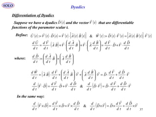 37
SOLO Dyadics
Differentiation of Dyadics
Define:
( )tD

Suppose we have a dyadics and the vector that are differentiable
functions of the parameter scalar t.
( )tV

( ) ( ) ( ) ( ) ( ) ( )[ ] ( ) ( ) ( ) ( ) ( )[ ] ( )tVtBtAtVtDtWtBtAtVtDtVtU

⋅=⋅=⋅=⋅= :&:
( ) td
Dd
VD
td
Vd
td
Bd
AVB
td
Ad
VBA
td
Vd
td
Ud







⋅+⋅=







⋅+







⋅+⋅=
where:








+







=
td
Bd
AB
td
Ad
td
Dd



:
( ) V
td
Dd
td
Vd
DV
td
Bd
AVB
td
Ad
td
Vd
BA
td
Wd 







⋅+⋅=⋅







+⋅







+⋅=
( ) ( ) V
td
Dd
td
Vd
DVD
td
d
td
Dd
VD
td
Vd
DV
td
d 






⋅+⋅=⋅⋅+⋅=⋅ &
( ) ( ) V
td
Dd
td
Vd
DVD
td
d
td
Dd
VD
td
Vd
DV
td
d 






×+×=××+×=× &
In the same way:
 