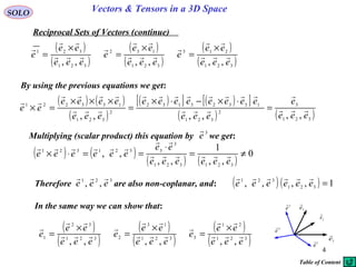 4
SOLO Vectors & Tensors in a 3D Space
Reciprocal Sets of Vectors (continue)
By using the previous equations we get:
( ) ( )
( )
( )[ ] ( )[ ]
( ) ( )321
3
2
321
13323132
2
321
133221
,,,,,, eee
e
eee
eeeeeeee
eee
eeee
ee 






=
⋅×−⋅×
=
×××
=×
( )
( )
( )
( )
( )
( )321
213
321
132
321
321
,,,,,, eee
ee
e
eee
ee
e
eee
ee
e 







 ×
=
×
=
×
=
( ) ( )
( ) ( )
0
,,
1
,,
,,
321321
3
3321321
≠=
⋅
==⋅×
eeeeee
ee
eeeeee 


Multiplying (scalar product) this equation by we get:
3
e

In the same way we can show that:
Therefore are also non-coplanar, and:
321
,, eee

( ) ( ) 1,,,, 321
321
=eeeeee

( )
( )
( )
( )
( )
( )321
21
3321
13
2321
32
1
,,,,,, eee
ee
e
eee
ee
e
eee
ee
e 







 ×
=
×
=
×
=
1e

2e

3
e

1
e

2
e

3
e

Table of Content
 