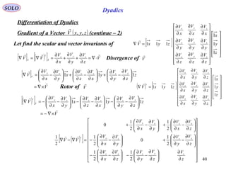 40
SOLO Dyadics
Differentiation of Dyadics
( )zyxV ,,

Gradient of a Vector (continue – 2)
Let find the scalar and vector invariants of [ ]
































∂
∂
∂
∂
∂
∂
∂
∂
∂
∂
∂
∂
∂
∂
∂
∂
∂
∂
=∇
z
y
x
z
V
z
V
z
V
y
V
y
V
y
V
x
V
x
V
x
V
zyxV
zyx
zyx
zyx
1
1
1
111

( ) [ ]
































∂
∂
∂
∂
∂
∂
∂
∂
∂
∂
∂
∂
∂
∂
∂
∂
∂
∂
=∇
z
y
x
z
V
y
V
x
V
z
V
y
V
x
V
z
V
y
V
x
V
zyxV
zyx
zyx
zyx
c
1
1
1
111

[ ] ( )[ ] V
z
V
y
V
x
V
VV zyx
S
c
S

⋅∇=
∂
∂
+
∂
∂
+
∂
∂
=∇=∇ Divergence of V

[ ]
V
z
z
V
y
V
y
x
V
z
V
x
y
V
x
V
V
yzzxxy
V


×∇=






∂
∂
−
∂
∂
+





∂
∂
−
∂
∂
+





∂
∂
−
∂
∂
=∇ 111
( )[ ]




















∂
∂






∂
∂
−
∂
∂
−





∂
∂
−
∂
∂
−






∂
∂
−
∂
∂
+





∂
∂
−
∂
∂
−






∂
∂
−
∂
∂
+





∂
∂
−
∂
∂
+
=∇−∇
z
V
z
V
y
V
z
V
x
V
z
V
y
V
y
V
x
V
z
V
x
V
y
V
x
V
VV
zyzxz
yzxy
xzxy
c
2
1
2
1
2
1
0
2
1
2
1
2
1
0
2
1 
( )[ ]
V
z
z
V
y
V
y
x
V
z
V
x
y
V
x
V
V
yzzxxy
V
c


×∇−=






∂
∂
−
∂
∂
−





∂
∂
−
∂
∂
−





∂
∂
−
∂
∂
−=∇ 111
Rotor of V

 