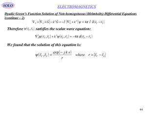44
Dyadic Green’s Function Solution of Non-homogeneous (Helmholtz) Differential Equations
(continue – 2)
ELECTROMAGNETICSSOLO
We found that the solution of this equation is:
( ) ( ) ( )SFSSS rrIkIGkG

−=+∇−=−×∇×∇ δπψ 4222
Therefore satisfies the scalar wave equation:( )SF rr

,ψ
( ) ( ) ( )SFSFSFS rrrrkrr

−−=+∇ δπψψ 4,, 22
( ) ( )
SFSF rrrwhere
r
rkj
rr

−=
−
=
exp
,ψ
 