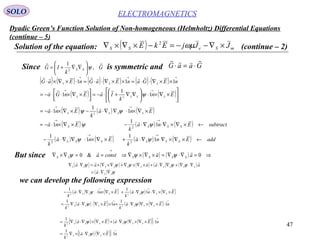 47
Dyadic Green’s Function Solution of Non-homogeneous (Helmholtz) Differential Equations
(continue – 5)
ELECTROMAGNETICSSOLO
Solution of the equation: ( ) mSeSS JJjEkE ×∇−−=−×∇×∇ ωµ2
(continue – 2)
Since is symmetric andG
k
IG SS

,
1
2
ψ





∇∇+= GaaG

⋅=⋅
( ) ( ) ( ) ( ) ( ) ( )
( ) ( )
( ) ( ) ( )Ena
k
Ena
En
k
IaEnGa
nEGanEaGnEaG
SSSS
SSSS
SSS
×∇×⋅∇∇⋅−×∇×⋅−=






×∇×⋅





∇∇+⋅−=



 ×∇×⋅⋅−=
××∇⋅⋅=××∇⋅⋅=⋅×∇×⋅
→→
→→
→→→
1
1
1
1
1
1
111
2
2
ψψ
ψ



( ) ( ) ( )
( ) ( ) ( ) ( ) addEna
k
Ena
k
subtractEna
k
Ena
SSSSSS
SSSS
←×∇×∇⋅∇⋅+×∇×⋅∇∇⋅−
←×∇×∇⋅∇⋅−×∇×⋅−=
→→
→→
1
1
1
1
1
1
1
22
2
ψψ
ψψ


But since ( ) ( ) ⇒=∇⋅∇=×∇×∇⇒==∇×∇
→
0&0 aaconsta SSSSSS

ψψψ
( ) ( ) ( ) ( ) ( )
( ) ψ
ψψψψψ
SS
SSSSSSSSSS
a
aaaaa
∇∇⋅=
∇⋅∇+∇∇⋅+×∇×∇+∇×∇×=∇⋅∇


we can develop the following expression
( ) ( ) ( ) ( )
( ) ( ) ( ) ( )
→→
→→
⋅×∇×∇∇⋅+××∇⋅∇⋅∇=
×∇×∇⋅∇⋅+×∇×⋅∇∇⋅−
nEa
k
nEa
k
Ena
k
Ena
k
SSSSSS
SSSSSS
1
1
1
1
1
1
1
1
22
22
ψψ
ψψ


( ) ( ) ( ) ( )[ ]
( ) ( )[ ]
→
→
⋅×∇∇⋅×∇=
⋅×∇×∇∇⋅+×∇×∇⋅∇=
nEa
k
nEaEa
k
SSS
SSSSSS
1
1
1
1
2
2
ψ
ψψ


 