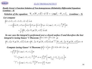 50
Dyadic Green’s Function Solution of Non-homogeneous (Helmholtz) Differential Equations
(continue – 8)
ELECTROMAGNETICSSOLO
Solution of the equation: ( ) mSeSS JJjEkE ×∇−−=−×∇×∇ ωµ2
(continue – 5)
Let compute
( ) ( ) ( )( )[ ]∫
→
⋅⋅×∇×−×∇×⋅
S
SS dSnaGEEaG 1

( ) ( )∫ 




 ∇
×∇+⋅−∇





⋅+∇×





×+×∇×⋅−=
→→→→
S
S
mSeSSS dS
k
JJjnEnEnEna 2
1111
ψ
ωµψψψ

( ) ( )[ ] dSnEa
k S
SSS∫
→
⋅×∇∇⋅×∇+ 1
1
2
ψ

In our case the integral is performed over a closed surface S and therefore the last
integral is (using Gauss’ 5 Theorem: ):∫∫ ×∇=×
→
VS
dvAdSAn

1
( ) ( )[ ] ( ) ( )[ ] ( ) ( )[ ] 011
0
5
=×∇∇⋅⋅∇×∇=××∇∇⋅⋅∇=⋅×∇∇⋅×∇ ∫∫∫
→→
V
SSSS
Gauss
S
SSS
S
SSS dvEadSnEadSnEa
  

ψψψ
Compute (using Gauss’ 4 Theorem: ):( )[ ]∫∫ ⋅∇+∇⋅=





⋅
→
VS
dvABBAdSnAB

1
( )
( )
( ) ∫∫
∫∫
∫
∇⋅+
∇∇
×∇+⋅=








×∇⋅∇+⋅∇
∇
⋅+
∇∇
×∇+⋅=




×∇+⋅
∇
⋅
=
−
→
V
S
e
V
SS
mSe
k
V
mSS
j
S
S
V
SS
mSe
Gauss
S
mSe
S
dvadv
k
JJja
dvJJj
k
adv
k
JJja
dSJJjn
k
a
e
ψ
ε
ρψ
ωµ
ωµ
ψψ
ωµ
ωµ
ψ
µεω
ρω




2
0
22
4
2
2
1
 