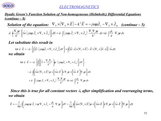51
Dyadic Green’s Function Solution of Non-homogeneous (Helmholtz) Differential Equations
(continue – 8)
ELECTROMAGNETICSSOLO
Solution of the equation: ( ) mSeSS JJjEkE ×∇−−=−×∇×∇ ωµ2
(continue – 5)
Let substitute this result in
( ) ( ) ∫∫∫ ∇⋅+
∇∇
×∇+⋅=


 ×∇+⋅
∇
⋅
→
V
S
e
V
SS
mSe
S
mSe
S
dvadv
k
JJjadSJJjn
k
a ψ
ε
ρψ
ωµωµ
ψ 
22
1
( )[ ] ( ) ( ) ( )( )[ ]∫∫
→
⋅⋅×∇×−×∇×⋅+






×∇+⋅⋅−=⋅
S
SS
V
mSe dSnaGEEaGdVJJjGaEa 14

ωµπ
( )












×∇+⋅




 ∇∇
+⋅−=⋅ ∫ dVJJj
k
IaEa
V
mSe
SS
ωµψπ 2
4

( )∫ 





∇





⋅+∇×





×+×∇×⋅−
→→→
S
SSS dSEnEnEna ψψψ 111

( ) ∫∫ ∇⋅+
∇∇
×∇+⋅+
V
S
e
V
SS
mSe dvadv
k
JJja ψ
ε
ρψ
ωµ

2
we obtain
Since this is true for all constant vectors , after simplification and rearranging terms,
we obtain
a

( )∫∫ 



∇




 ⋅+∇×




 ×+×∇×−





∇−×∇+−=
→→→
S
SSS
V
S
e
mSe dSEnEnEndVJJjE ψψψ
π
ψ
ε
ρ
ψψωµ
π
111
4
1
4
1
 