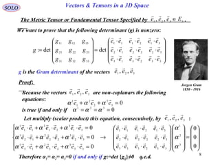 8
SOLO Vectors & Tensors in a 3D Space
We want to prove that the following determinant (g) is nonzero:
The Metric Tensor or Fundamental Tensor Specified by .3321 ,, Eeee ∈











⋅⋅⋅
⋅⋅⋅
⋅⋅⋅
=










=
332313
322212
312111
333231
232221
131211
detdet:
eeeeee
eeeeee
eeeeee
ggg
ggg
ggg
g



g is the Gram determinant of the vectors 321 ,, eee

Jorgen Gram
1850 - 1916
Proof:
Because the vectors are non-coplanars the following
equations:
321 ,, eee

03
3
2
2
1
1
=++ eee

ααα
is true if and only if 0321
=== ααα
Let multiply (scalar product) this equation, consecutively, by :321
,, eee











=




















⋅⋅⋅
⋅⋅⋅
⋅⋅⋅
→





=⋅+⋅+⋅
=⋅+⋅+⋅
=⋅+⋅+⋅
0
0
0
0
0
0
3
2
1
332313
322212
312111
33
3
23
2
13
1
32
3
22
2
12
1
31
3
21
2
11
1
α
α
α
ααα
ααα
ααα
eeeeee
eeeeee
eeeeee
eeeeee
eeeeee
eeeeee






Therefore α1= α2= α3=0 if and only if g:=det {gij}≠0 q.e.d.
 