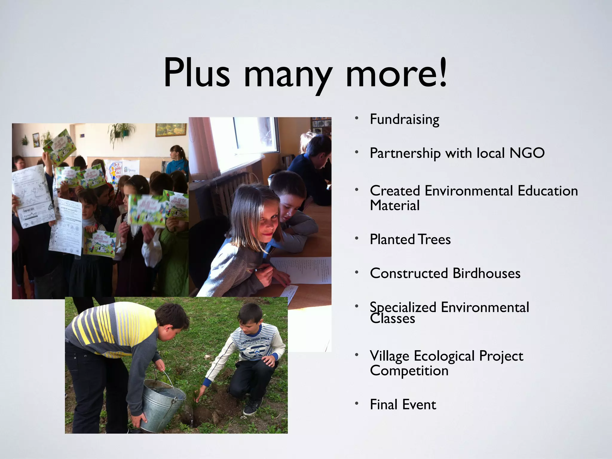 Plus many more!
• Fundraising
• Partnership with local NGO
• Created Environmental Education
Material
• PlantedTrees
• Constructed Birdhouses
• Specialized Environmental
Classes
• Village Ecological Project
Competition
• Final Event
 