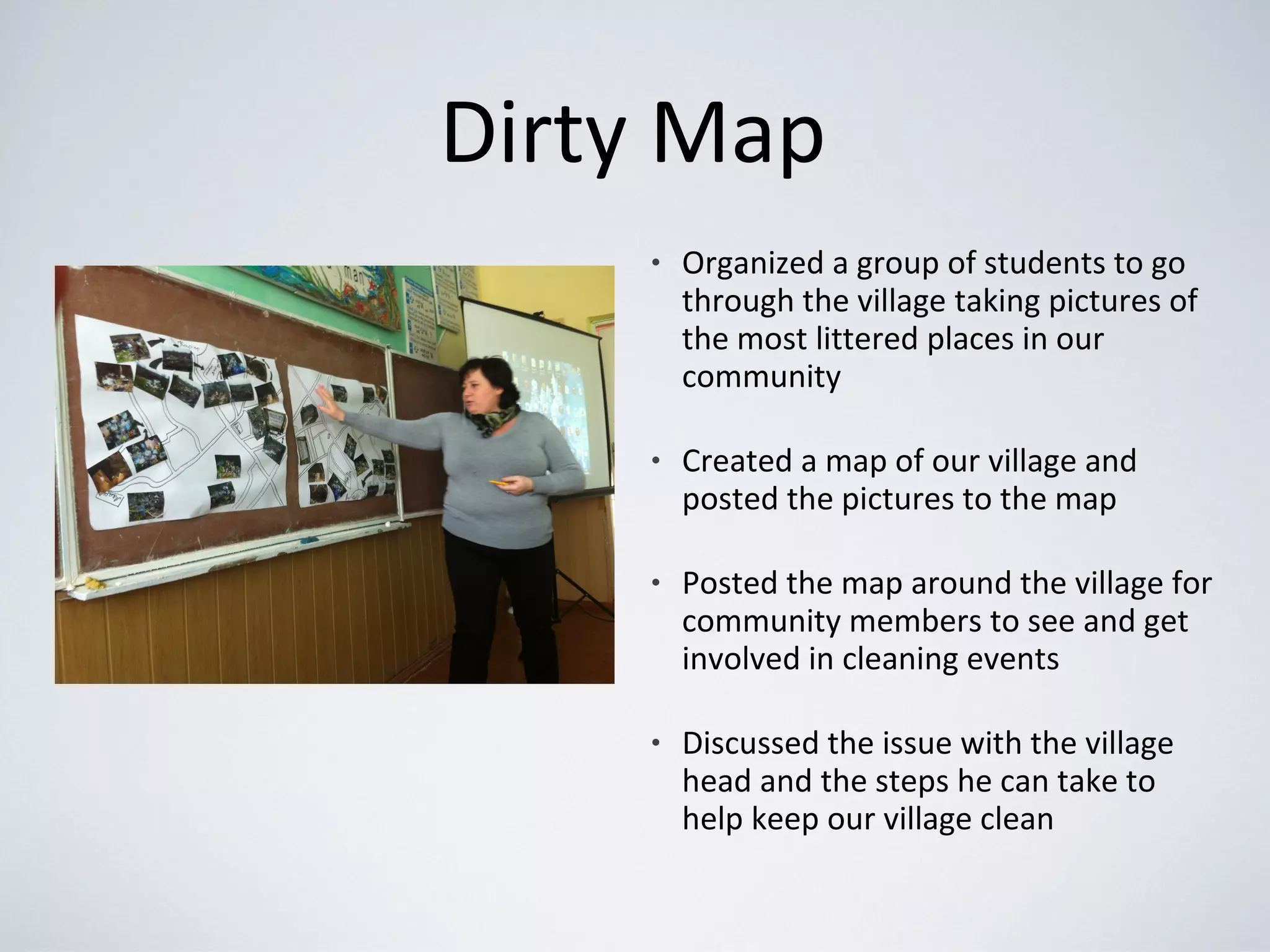 Dirty Map
• Organized a group of students to go
through the village taking pictures of
the most littered places in our
community
• Created a map of our village and
posted the pictures to the map
• Posted the map around the village for
community members to see and get
involved in cleaning events
• Discussed the issue with the village
head and the steps he can take to
help keep our village clean
 