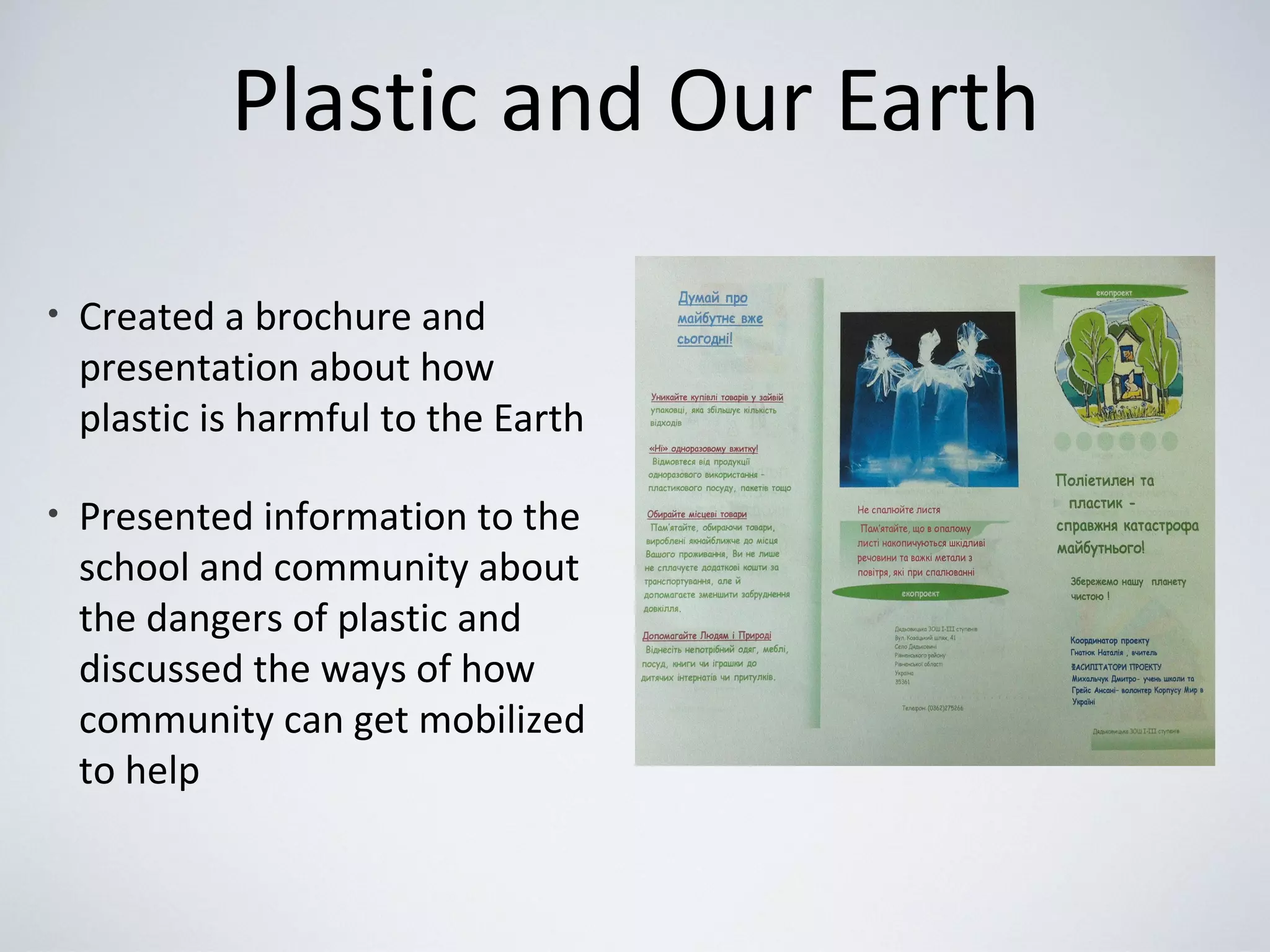 Plastic and Our Earth
• Created a brochure and
presentation about how
plastic is harmful to the Earth
• Presented information to the
school and community about
the dangers of plastic and
discussed the ways of how
community can get mobilized
to help
 