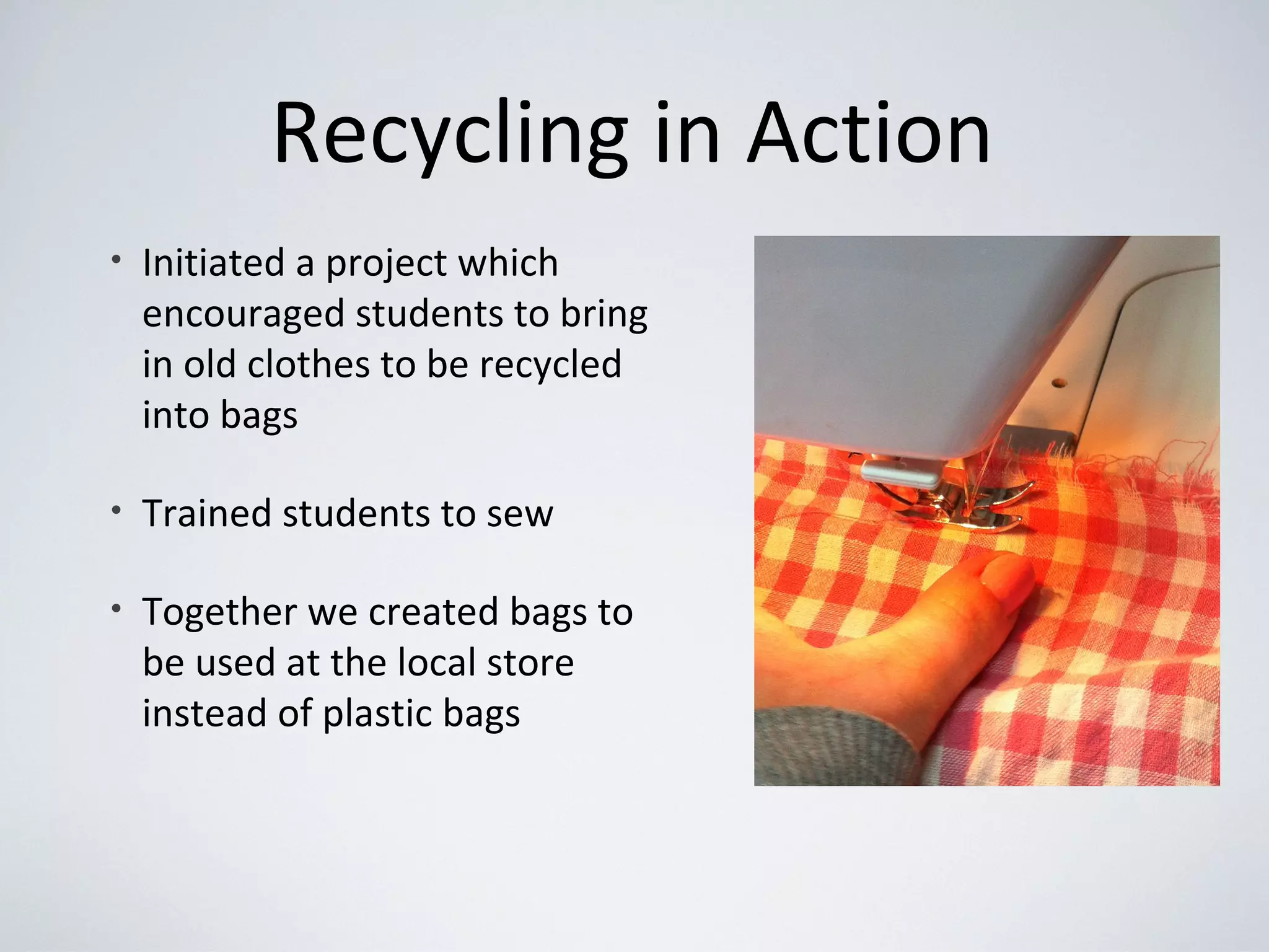 Recycling in Action
• Initiated a project which
encouraged students to bring
in old clothes to be recycled
into bags
• Trained students to sew
• Together we created bags to
be used at the local store
instead of plastic bags
 