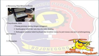 e.Memasang Disk Drive/CD Room
f.Penyelesaian Akhir
1.Pasang penutup cassing dengan menggeser.
2. Sambungkan kabel dari satu daya ke soket dinding.
3. Hubungkan konektor kabel keyboard dan konektor mouse ke port mouse atau port serial(tergantung
jenis mouse).
3. Pengujian.
 
