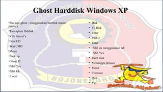Ghost Harddisk Windows XP
•Jika nge-ghost , menggunakan harrdisk master
primary
•Tancapkan flshdisk
•Klik hirrent’s
•Boot CD
•Win CMD
•Menu
•Back up
•Ghost 32
•Pilih Yes
•Pilih Ok
• Local
• Disk
• To Disk
• Enter
• Pilih 2
• Enter
• Pilih ok menggunakan tab
• Pilih Yes
• force look
• Menunggu prosses
• Finish
• Continue
• Quit
• Yes
 