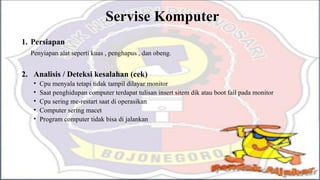 Servise Komputer
1. Persiapan
Penyiapan alat seperti kuas , penghapus , dan obeng.
2. Analisis / Deteksi kesalahan (cek)
• Cpu menyala tetapi tidak tampil dilayar monitor
• Saat penghidupan computer terdapat tulisan insert sitem dik atau boot fail pada monitor
• Cpu sering me-restart saat di operasikan
• Computer sering macet
• Program computer tidak bisa di jalankan
 