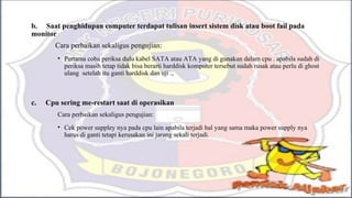 b. Saat penghidupan computer terdapat tulisan insert sistem disk atau boot fail pada
monitor
Cara perbaikan sekaligus pengujian:
• Pertama coba periksa dulu kabel SATA atau ATA yang di gunakan dalam cpu . apabila sudah di
periksa masih tetap tidak bisa berarti harddisk komputer tersebut sudah rusak atau perlu di ghost
ulang setelah itu ganti harddisk dan uji .,
c. Cpu sering me-restart saat di operasikan
Cara perbaikan sekaligus pengujian:
• Cek power suppley nya pada cpu lain apabila terjadi hal yang sama maka power supply nya
harus di ganti tetapi kerusakan ini jarang sekali terjadi.
 