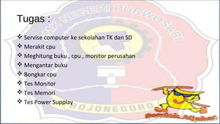 Tugas :
 Servise computer ke sekolahan TK dan SD
 Merakit cpu
 Meghitung buku , cpu , monitor perusahan
 Mengantar buku
 Bongkar cpu
 Tes Monitor
 Tes Memori
 Tes Power Supplay
 