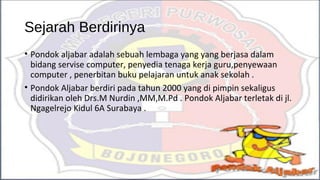 Sejarah Berdirinya
• Pondok aljabar adalah sebuah lembaga yang yang berjasa dalam
bidang servise computer, penyedia tenaga kerja guru,penyewaan
computer , penerbitan buku pelajaran untuk anak sekolah .
• Pondok Aljabar berdiri pada tahun 2000 yang di pimpin sekaligus
didirikan oleh Drs.M Nurdin ,MM,M.Pd . Pondok Aljabar terletak di jl.
Ngagelrejo Kidul 6A Surabaya .
 